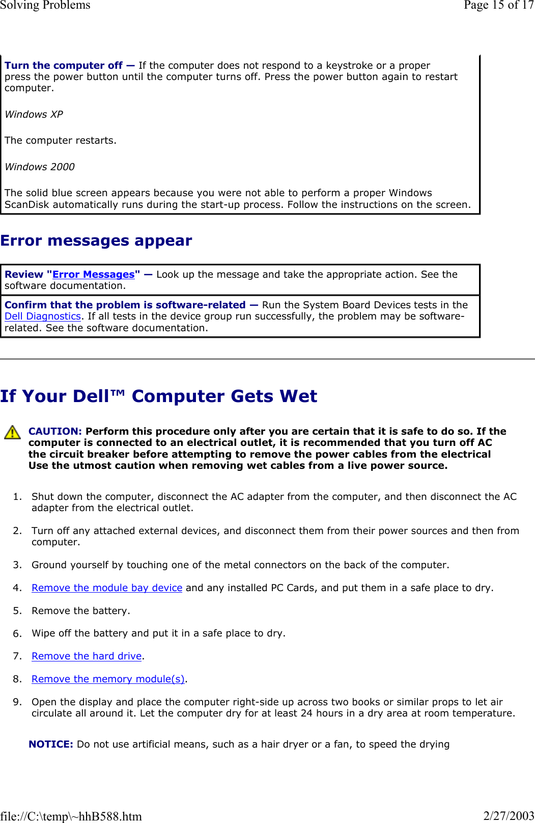 Error messages appear If Your Dell™ Computer Gets Wet 1. Shut down the computer, disconnect the AC adapter from the computer, and then disconnect the AC adapter from the electrical outlet. 2. Turn off any attached external devices, and disconnect them from their power sources and then from computer.3. Ground yourself by touching one of the metal connectors on the back of the computer. 4. Remove the module bay device and any installed PC Cards, and put them in a safe place to dry. 5. Remove the battery. 6. Wipe off the battery and put it in a safe place to dry. 7. Remove the hard drive.8. Remove the memory module(s).9. Open the display and place the computer right-side up across two books or similar props to let air circulate all around it. Let the computer dry for at least 24 hours in a dry area at room temperature. Turn the computer off — If the computer does not respond to a keystroke or a proper press the power button until the computer turns off. Press the power button again to restart computer.  Windows XPThe computer restarts. Windows 2000The solid blue screen appears because you were not able to perform a proper Windows ScanDisk automatically runs during the start-up process. Follow the instructions on the screen. Review &quot;Error Messages&quot; — Look up the message and take the appropriate action. See the software documentation. Confirm that the problem is software-related — Run the System Board Devices tests in the Dell Diagnostics. If all tests in the device group run successfully, the problem may be software-related. See the software documentation. CAUTION: Perform this procedure only after you are certain that it is safe to do so. If the computer is connected to an electrical outlet, it is recommended that you turn off AC the circuit breaker before attempting to remove the power cables from the electrical Use the utmost caution when removing wet cables from a live power source.NOTICE: Do not use artificial means, such as a hair dryer or a fan, to speed the drying Page 15 of 17Solving Problems2/27/2003file://C:\temp\~hhB588.htm