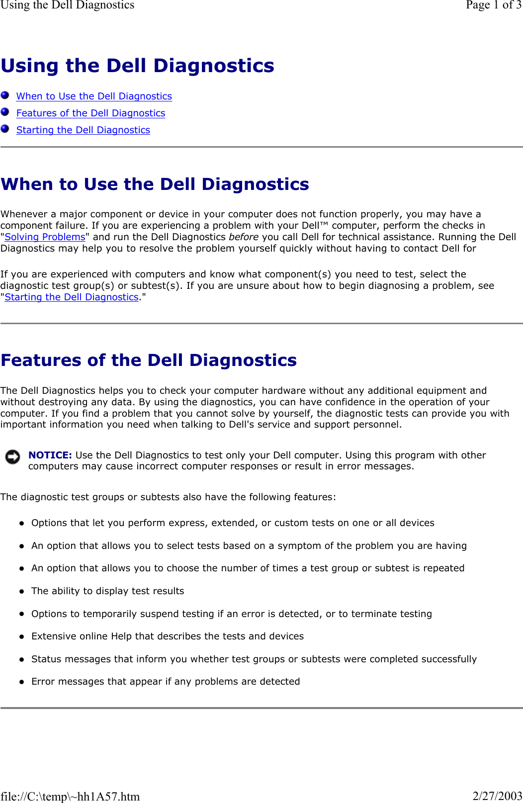 Using the Dell DiagnosticsWhen to Use the Dell DiagnosticsFeatures of the Dell DiagnosticsStarting the Dell DiagnosticsWhen to Use the Dell Diagnostics Whenever a major component or device in your computer does not function properly, you may have a component failure. If you are experiencing a problem with your Dell™ computer, perform the checks in &quot;Solving Problems&quot; and run the Dell Diagnostics before you call Dell for technical assistance. Running the Dell Diagnostics may help you to resolve the problem yourself quickly without having to contact Dell for If you are experienced with computers and know what component(s) you need to test, select the diagnostic test group(s) or subtest(s). If you are unsure about how to begin diagnosing a problem, see &quot;Starting the Dell Diagnostics.&quot; Features of the Dell Diagnostics The Dell Diagnostics helps you to check your computer hardware without any additional equipment and without destroying any data. By using the diagnostics, you can have confidence in the operation of your computer. If you find a problem that you cannot solve by yourself, the diagnostic tests can provide you with important information you need when talking to Dell&apos;s service and support personnel. The diagnostic test groups or subtests also have the following features: zOptions that let you perform express, extended, or custom tests on one or all devices zAn option that allows you to select tests based on a symptom of the problem you are having zAn option that allows you to choose the number of times a test group or subtest is repeated zThe ability to display test results zOptions to temporarily suspend testing if an error is detected, or to terminate testing zExtensive online Help that describes the tests and devices zStatus messages that inform you whether test groups or subtests were completed successfully zError messages that appear if any problems are detected NOTICE: Use the Dell Diagnostics to test only your Dell computer. Using this program with other computers may cause incorrect computer responses or result in error messages.Page 1 of 3Using the Dell Diagnostics2/27/2003file://C:\temp\~hh1A57.htm