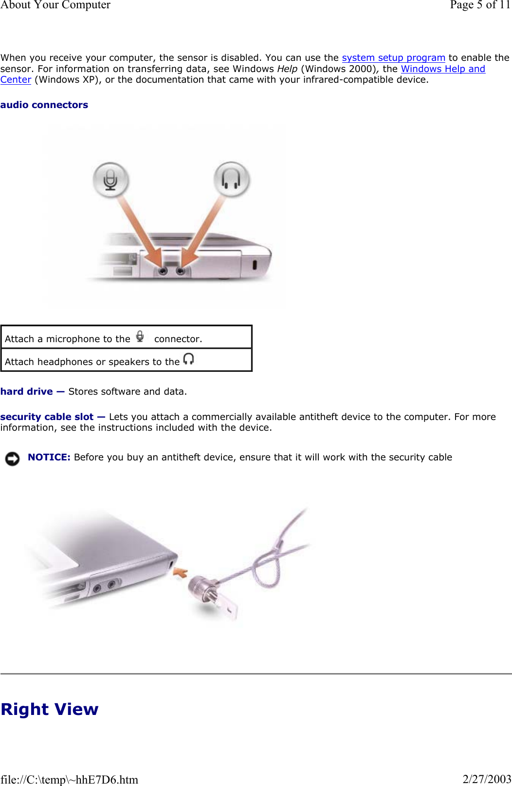 When you receive your computer, the sensor is disabled. You can use the system setup program to enable thesensor. For information on transferring data, see Windows Help (Windows 2000), the Windows Help and Center (Windows XP), or the documentation that came with your infrared-compatible device. audio connectorshard drive — Stores software and data. security cable slot — Lets you attach a commercially available antitheft device to the computer. For more information, see the instructions included with the device. Right View Attach a microphone to the   connector. Attach headphones or speakers to the   NOTICE: Before you buy an antitheft device, ensure that it will work with the security cable Page 5 of 11About Your Computer2/27/2003file://C:\temp\~hhE7D6.htm