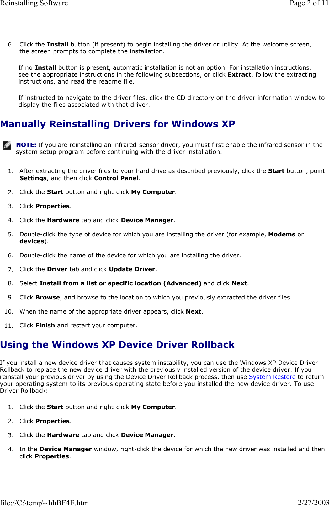 6. Click the Install button (if present) to begin installing the driver or utility. At the welcome screen, the screen prompts to complete the installation. If no Install button is present, automatic installation is not an option. For installation instructions, see the appropriate instructions in the following subsections, or click Extract, follow the extracting instructions, and read the readme file. If instructed to navigate to the driver files, click the CD directory on the driver information window to display the files associated with that driver. Manually Reinstalling Drivers for Windows XP1. After extracting the driver files to your hard drive as described previously, click the Start button, point Settings, and then click Control Panel.2. Click the Start button and right-click My Computer.3. Click Properties.4. Click the Hardware tab and click Device Manager.5. Double-click the type of device for which you are installing the driver (for example, Modems or devices).6. Double-click the name of the device for which you are installing the driver. 7. Click the Driver tab and click Update Driver.8. Select Install from a list or specific location (Advanced) and click Next.9. Click Browse, and browse to the location to which you previously extracted the driver files. 10. When the name of the appropriate driver appears, click Next.11. Click Finish and restart your computer. Using the Windows XP Device Driver Rollback If you install a new device driver that causes system instability, you can use the Windows XP Device Driver Rollback to replace the new device driver with the previously installed version of the device driver. If you reinstall your previous driver by using the Device Driver Rollback process, then use System Restore to return your operating system to its previous operating state before you installed the new device driver. To use Driver Rollback: 1. Click the Start button and right-click My Computer.2. Click Properties.3. Click the Hardware tab and click Device Manager.4. In the Device Manager window, right-click the device for which the new driver was installed and then click Properties.NOTE: If you are reinstalling an infrared-sensor driver, you must first enable the infrared sensor in the system setup program before continuing with the driver installation.Page 2 of 11Reinstalling Software2/27/2003file://C:\temp\~hhBF4E.htm