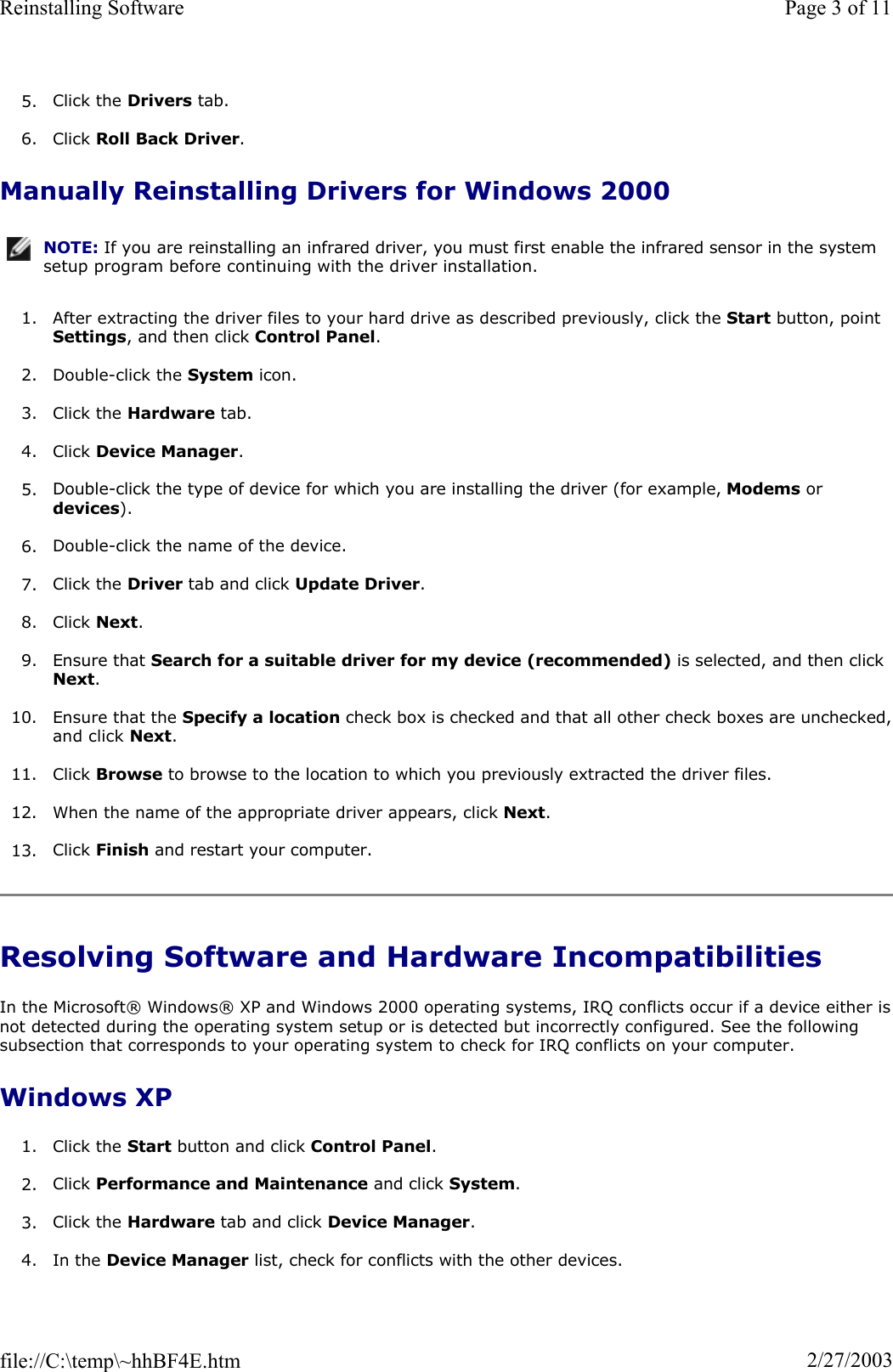 5. Click the Drivers tab.  6. Click Roll Back Driver.Manually Reinstalling Drivers for Windows 2000 1. After extracting the driver files to your hard drive as described previously, click the Start button, point Settings, and then click Control Panel.2. Double-click the System icon. 3. Click the Hardware tab. 4. Click Device Manager.5. Double-click the type of device for which you are installing the driver (for example, Modems or devices).6. Double-click the name of the device. 7. Click the Driver tab and click Update Driver.8. Click Next.9. Ensure that Search for a suitable driver for my device (recommended) is selected, and then click Next.10. Ensure that the Specify a location check box is checked and that all other check boxes are unchecked,and click Next.11. Click Browse to browse to the location to which you previously extracted the driver files. 12. When the name of the appropriate driver appears, click Next.13. Click Finish and restart your computer. Resolving Software and Hardware Incompatibilities In the Microsoft® Windows® XP and Windows 2000 operating systems, IRQ conflicts occur if a device either isnot detected during the operating system setup or is detected but incorrectly configured. See the following subsection that corresponds to your operating system to check for IRQ conflicts on your computer. Windows XP 1. Click the Start button and click Control Panel.2. Click Performance and Maintenance and click System.3. Click the Hardware tab and click Device Manager.4. In the Device Manager list, check for conflicts with the other devices.  NOTE: If you are reinstalling an infrared driver, you must first enable the infrared sensor in the system setup program before continuing with the driver installation.Page 3 of 11Reinstalling Software2/27/2003file://C:\temp\~hhBF4E.htm