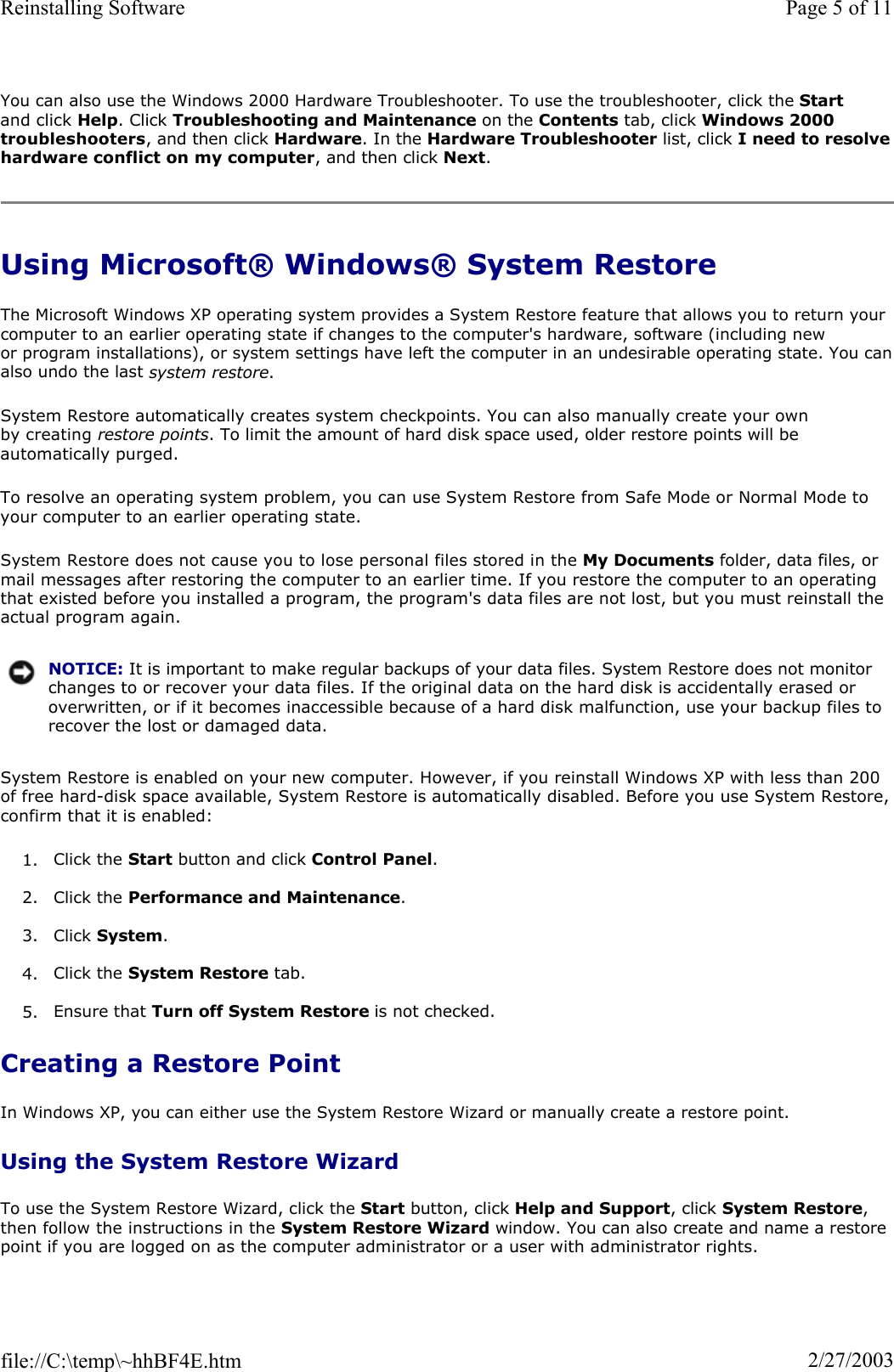 You can also use the Windows 2000 Hardware Troubleshooter. To use the troubleshooter, click the Startand click Help. Click Troubleshooting and Maintenance on the Contents tab, click Windows 2000 troubleshooters, and then click Hardware. In the Hardware Troubleshooter list, click I need to resolvehardware conflict on my computer, and then click Next.Using Microsoft® Windows® System Restore The Microsoft Windows XP operating system provides a System Restore feature that allows you to return your computer to an earlier operating state if changes to the computer&apos;s hardware, software (including new or program installations), or system settings have left the computer in an undesirable operating state. You canalso undo the last system restore.System Restore automatically creates system checkpoints. You can also manually create your own by creating restore points. To limit the amount of hard disk space used, older restore points will be automatically purged. To resolve an operating system problem, you can use System Restore from Safe Mode or Normal Mode to your computer to an earlier operating state. System Restore does not cause you to lose personal files stored in the My Documents folder, data files, or mail messages after restoring the computer to an earlier time. If you restore the computer to an operating that existed before you installed a program, the program&apos;s data files are not lost, but you must reinstall the actual program again.  System Restore is enabled on your new computer. However, if you reinstall Windows XP with less than 200 of free hard-disk space available, System Restore is automatically disabled. Before you use System Restore,confirm that it is enabled: 1. Click the Start button and click Control Panel.2. Click the Performance and Maintenance.3. Click System.4. Click the System Restore tab. 5. Ensure that Turn off System Restore is not checked.  Creating a Restore Point In Windows XP, you can either use the System Restore Wizard or manually create a restore point. Using the System Restore Wizard To use the System Restore Wizard, click the Start button, click Help and Support, click System Restore,then follow the instructions in the System Restore Wizard window. You can also create and name a restore point if you are logged on as the computer administrator or a user with administrator rights. NOTICE: It is important to make regular backups of your data files. System Restore does not monitor changes to or recover your data files. If the original data on the hard disk is accidentally erased or overwritten, or if it becomes inaccessible because of a hard disk malfunction, use your backup files to recover the lost or damaged data.Page 5 of 11Reinstalling Software2/27/2003file://C:\temp\~hhBF4E.htm