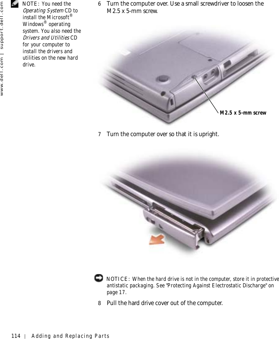 114 Adding and Replacing Partswww.dell.com | support.dell.com NOTE: You need the Operating System CD to install the Microsoft®Windows® operating system. You also need the Drivers and Utilities CD for your computer to install the drivers and utilities on the new hard drive.6Turn the computer over. Use a small screwdriver to loosen the M2.5 x 5-mm screw.7Turn the computer over so that it is upright. NOTICE: When the hard drive is not in the computer, store it in protective antistatic packaging. See &quot;Protecting Against Electrostatic Discharge&quot; on page 17.8Pull the hard drive cover out of the computer.M2.5 x 5-mm screw