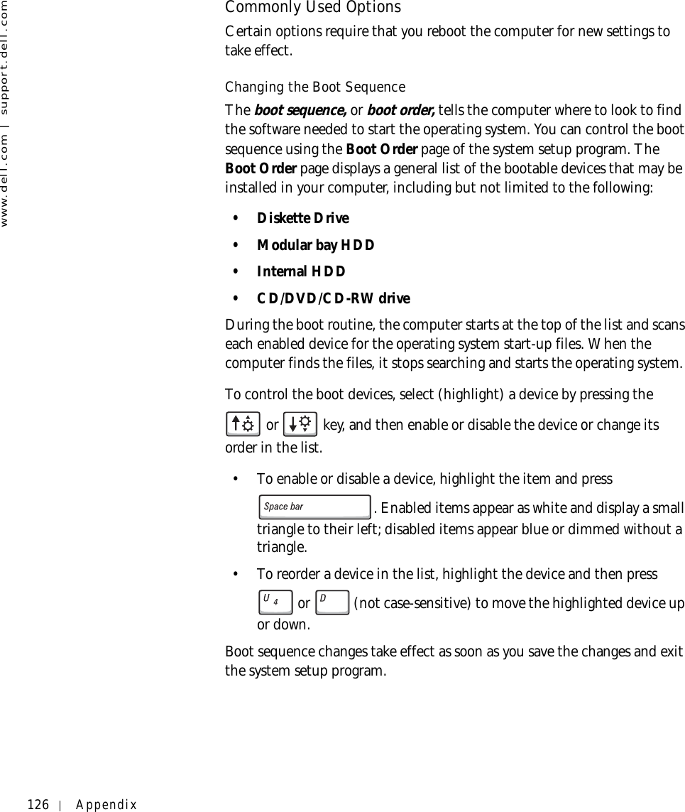 126 Appendixwww.dell.com | support.dell.comCommonly Used OptionsCertain options require that you reboot the computer for new settings to take effect.Changing the Boot SequenceTheboot sequence, or boot order, tells the computer where to look to find the software needed to start the operating system. You can control the boot sequence using the Boot Order page of the system setup program. The Boot Order page displays a general list of the bootable devices that may be installed in your computer, including but not limited to the following:• Diskette Drive•Modular bay HDD• Internal HDD• CD/DVD/CD-RW driveDuring the boot routine, the computer starts at the top of the list and scans each enabled device for the operating system start-up files. When the computer finds the files, it stops searching and starts the operating system. To control the boot devices, select (highlight) a device by pressing the  or   key, and then enable or disable the device or change its order in the list.• To enable or disable a device, highlight the item and press . Enabled items appear as white and display a small triangle to their left; disabled items appear blue or dimmed without a triangle.• To reorder a device in the list, highlight the device and then press  or  (not case-sensitive) to move the highlighted device up or down.Boot sequence changes take effect as soon as you save the changes and exit the system setup program.