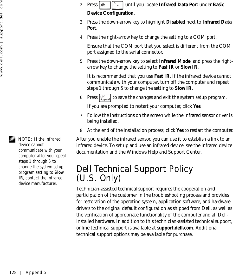 128 Appendixwww.dell.com | support.dell.com2Press   until you locate Infrared Data Port under Basic Device Configuration.3Press the down-arrow key to highlight Disabled next to Infrared Data Port.4Press the right-arrow key to change the setting to a COM port.Ensure that the COM port that you select is different from the COM port assigned to the serial connector.5Press the down-arrow key to select Infrared Mode, and press the right-arrow key to change the setting to Fast IR or Slow IR.It is recommended that you use Fast IR. If the infrared device cannot communicate with your computer, turn off the computer and repeat steps 1 through 5 to change the setting to Slow IR.6Press   to save the changes and exit the system setup program.If you are prompted to restart your computer, click Yes.7Follow the instructions on the screen while the infrared sensor driver is being installed.8At the end of the installation process, click Yes to restart the computer. NOTE: If the infrared device cannot communicate with your computer after you repeat steps 1 through 5 to change the system setup program setting to Slow IR, contact the infrared device manufacturer.After you enable the infrared sensor, you can use it to establish a link to an infrared device. To set up and use an infrared device, see the infrared device documentation and the Windows Help and Support Center.Dell Technical Support Policy (U.S. Only)Technician-assisted technical support requires the cooperation and participation of the customer in the troubleshooting process and provides for restoration of the operating system, application software, and hardware drivers to the original default configuration as shipped from Dell, as well as the verification of appropriate functionality of the computer and all Dell-installed hardware. In addition to this technician-assisted technical support, online technical support is available at support.dell.com. Additional technical support options may be available for purchase.