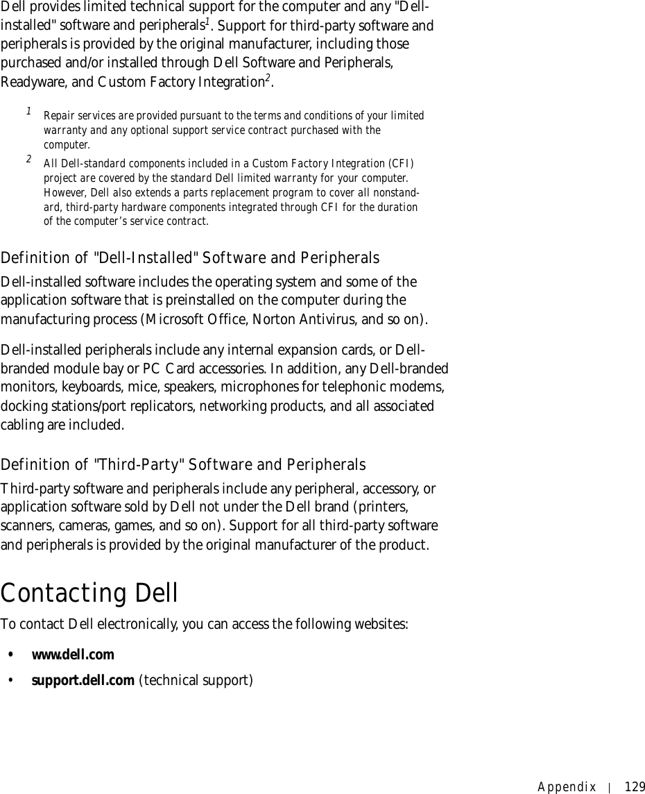 Appendix 129Dell provides limited technical support for the computer and any &quot;Dell-installed&quot; software and peripherals1. Support for third-party software and peripherals is provided by the original manufacturer, including those purchased and/or installed through Dell Software and Peripherals, Readyware, and Custom Factory Integration2.1Repair services are provided pursuant to the terms and conditions of your limited warranty and any optional support service contract purchased with the computer.2All Dell-standard components included in a Custom Factory Integration (CFI) project are covered by the standard Dell limited warranty for your computer. However, Dell also extends a parts replacement program to cover all nonstand-ard, third-party hardware components integrated through CFI for the duration of the computer’s service contract.Definition of &quot;Dell-Installed&quot; Software and PeripheralsDell-installed software includes the operating system and some of the application software that is preinstalled on the computer during the manufacturing process (Microsoft Office, Norton Antivirus, and so on).Dell-installed peripherals include any internal expansion cards, or Dell-branded module bay or PC Card accessories. In addition, any Dell-branded monitors, keyboards, mice, speakers, microphones for telephonic modems, docking stations/port replicators, networking products, and all associated cabling are included.Definition of &quot;Third-Party&quot; Software and PeripheralsThird-party software and peripherals include any peripheral, accessory, or application software sold by Dell not under the Dell brand (printers, scanners, cameras, games, and so on). Support for all third-party software and peripherals is provided by the original manufacturer of the product.Contacting DellTo contact Dell electronically, you can access the following websites:• www.dell.com•support.dell.com (technical support)