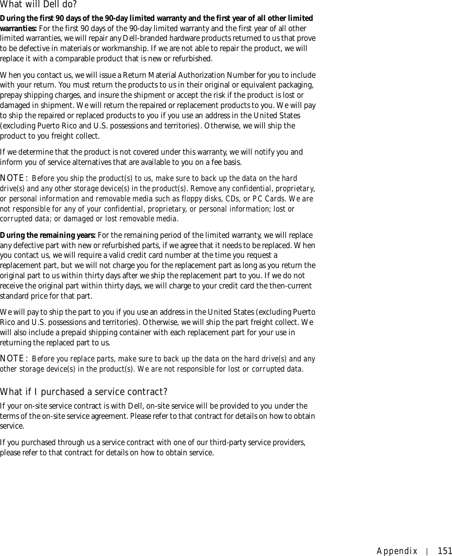 Appendix 151What will Dell do?During the first 90 days of the 90-day limited warranty and the first year of all other limited warranties: For the first 90 days of the 90-day limited warranty and the first year of all other limited warranties, we will repair any Dell-branded hardware products returned to us that prove to be defective in materials or workmanship. If we are not able to repair the product, we will replace it with a comparable product that is new or refurbished. When you contact us, we will issue a Return Material Authorization Number for you to include with your return. You must return the products to us in their original or equivalent packaging, prepay shipping charges, and insure the shipment or accept the risk if the product is lost or damaged in shipment. We will return the repaired or replacement products to you. We will pay to ship the repaired or replaced products to you if you use an address in the United States (excluding Puerto Rico and U.S. possessions and territories). Otherwise, we will ship the product to you freight collect.If we determine that the product is not covered under this warranty, we will notify you and inform you of service alternatives that are available to you on a fee basis.NOTE: Before you ship the product(s) to us, make sure to back up the data on the hard drive(s) and any other storage device(s) in the product(s). Remove any confidential, proprietary, or personal information and removable media such as floppy disks, CDs, or PC Cards. We are not responsible for any of your confidential, proprietary, or personal information; lost or corrupted data; or damaged or lost removable media. During the remaining years: For the remaining period of the limited warranty, we will replace any defective part with new or refurbished parts, if we agree that it needs to be replaced. When you contact us, we will require a valid credit card number at the time you request a replacement part, but we will not charge you for the replacement part as long as you return the original part to us within thirty days after we ship the replacement part to you. If we do not receive the original part within thirty days, we will charge to your credit card the then-current standard price for that part. We will pay to ship the part to you if you use an address in the United States (excluding Puerto Rico and U.S. possessions and territories). Otherwise, we will ship the part freight collect. We will also include a prepaid shipping container with each replacement part for your use in returning the replaced part to us. NOTE: Before you replace parts, make sure to back up the data on the hard drive(s) and any other storage device(s) in the product(s). We are not responsible for lost or corrupted data. What if I purchased a service contract?If your on-site service contract is with Dell, on-site service will be provided to you under the terms of the on-site service agreement. Please refer to that contract for details on how to obtain service.If you purchased through us a service contract with one of our third-party service providers, please refer to that contract for details on how to obtain service. 