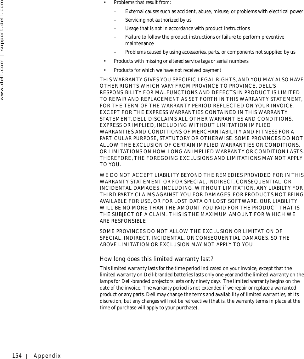 154 Appendixwww.dell.com | support.dell.com• Problems that result from:– External causes such as accident, abuse, misuse, or problems with electrical power– Servicing not authorized by us– Usage that is not in accordance with product instructions– Failure to follow the product instructions or failure to perform preventive maintenance – Problems caused by using accessories, parts, or components not supplied by us• Products with missing or altered service tags or serial numbers• Products for which we have not received paymentTHIS WARRANTY GIVES YOU SPECIFIC LEGAL RIGHTS, AND YOU MAY ALSO HAVE OTHER RIGHTS WHICH VARY FROM PROVINCE TO PROVINCE. DELL&apos;S RESPONSIBILITY FOR MALFUNCTIONS AND DEFECTS IN PRODUCT IS LIMITED TO REPAIR AND REPLACEMENT AS SET FORTH IN THIS WARRANTY STATEMENT, FOR THE TERM OF THE WARRANTY PERIOD REFLECTED ON YOUR INVOICE. EXCEPT FOR THE EXPRESS WARRANTIES CONTAINED IN THIS WARRANTY STATEMENT, DELL DISCLAIMS ALL OTHER WARRANTIES AND CONDITIONS, EXPRESS OR IMPLIED, INCLUDING WITHOUT LIMITATION IMPLIED WARRANTIES AND CONDITIONS OF MERCHANTABILITY AND FITNESS FOR A PARTICULAR PURPOSE, STATUTORY OR OTHERWISE. SOME PROVINCES DO NOT ALLOW THE EXCLUSION OF CERTAIN IMPLIED WARRANTIES OR CONDITIONS, OR LIMITATIONS ON HOW LONG AN IMPLIED WARRANTY OR CONDITION LASTS. THEREFORE, THE FOREGOING EXCLUSIONS AND LIMITATIONS MAY NOT APPLY TO YOU. WE DO NOT ACCEPT LIABILITY BEYOND THE REMEDIES PROVIDED FOR IN THIS WARRANTY STATEMENT OR FOR SPECIAL, INDIRECT, CONSEQUENTIAL, OR INCIDENTAL DAMAGES, INCLUDING, WITHOUT LIMITATION, ANY LIABILTY FOR THIRD PARTY CLAIMS AGAINST YOU FOR DAMAGES, FOR PRODUCTS NOT BEING AVAILABLE FOR USE, OR FOR LOST DATA OR LOST SOFTWARE. OUR LIABILITY WILL BE NO MORE THAN THE AMOUNT YOU PAID FOR THE PRODUCT THAT IS THE SUBJECT OF A CLAIM. THIS IS THE MAXIMUM AMOUNT FOR WHICH WE ARE RESPONSIBLE.SOME PROVINCES DO NOT ALLOW THE EXCLUSION OR LIMITATION OF SPECIAL, INDIRECT, INCIDENTAL, OR CONSEQUENTIAL DAMAGES, SO THE ABOVE LIMITATION OR EXCLUSION MAY NOT APPLY TO YOU.How long does this limited warranty last?This limited warranty lasts for the time period indicated on your invoice, except that the limited warranty on Dell-branded batteries lasts only one year and the limited warranty on the lamps for Dell-branded projectors lasts only ninety days. The limited warranty begins on the date of the invoice. The warranty period is not extended if we repair or replace a warranted product or any parts. Dell may change the terms and availability of limited warranties, at its discretion, but any changes will not be retroactive (that is, the warranty terms in place at the time of purchase will apply to your purchase).