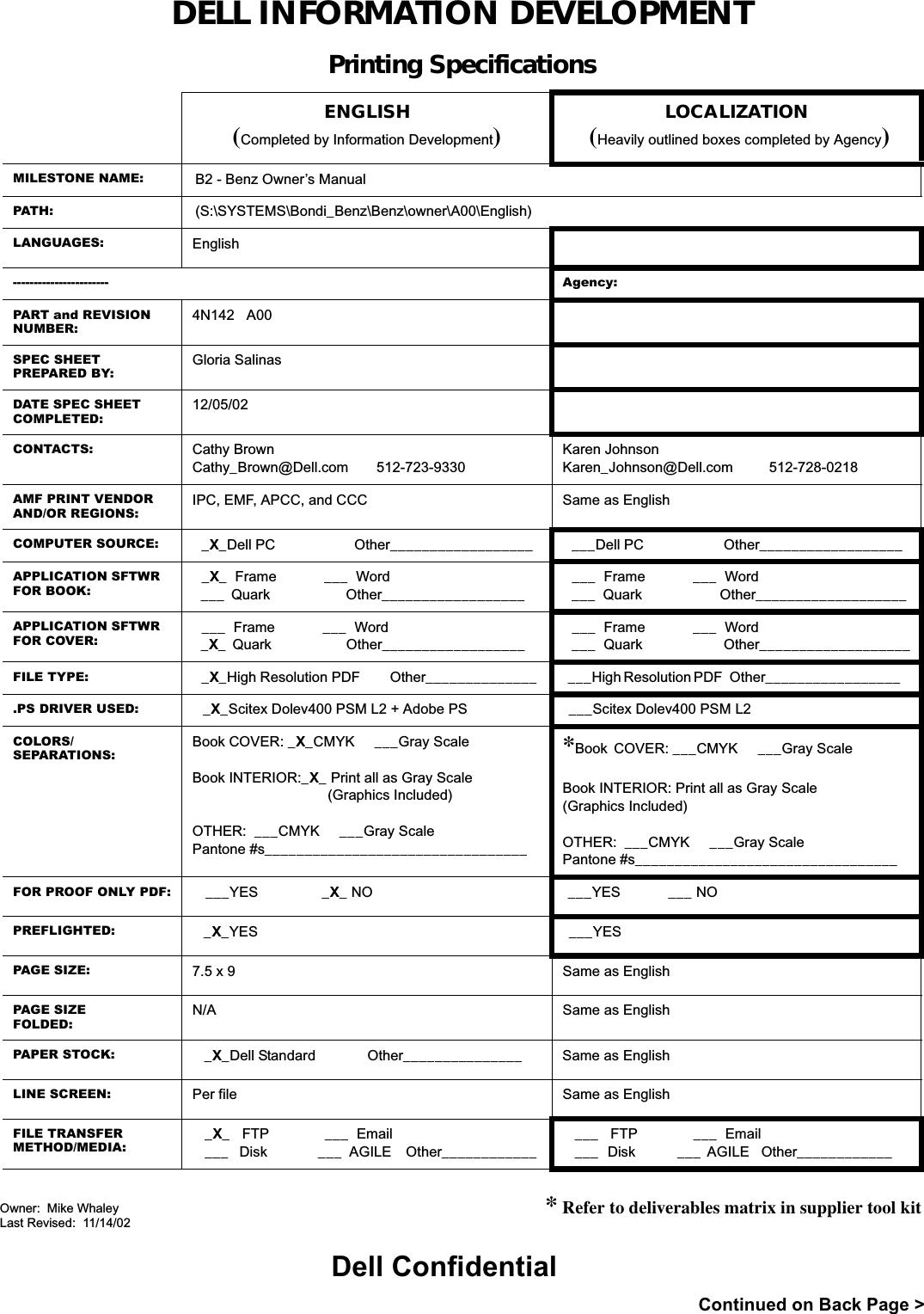 DELL INFORMATION DEVELOPMENTPrinting SpecificationsENGLISH(Completed by Information Development)LOCALIZATION(Heavily outlined boxes completed by Agency)MILESTONE NAME: B2 - Benz Owner’s ManualPATH: (S:\SYSTEMS\Bondi_Benz\Benz\owner\A00\English)LANGUAGES: English----------------------- Agency:PART and REVISION NUMBER:4N142   A00SPEC SHEETPREPARED BY:Gloria SalinasDATE SPEC SHEETCOMPLETED:12/05/02CONTACTS: Cathy BrownCathy_Brown@Dell.com       512-723-9330Karen JohnsonKaren_Johnson@Dell.com         512-728-0218AMF PRINT VENDOR AND/OR REGIONS: IPC, EMF, APCC, and CCC Same as EnglishCOMPUTER SOURCE:  _X_Dell PC                     Other__________________    ___Dell PC                     Other__________________  APPLICATION SFTWR FOR BOOK: _X_  Frame            ___  Word ___  Quark                        Other__________________      ___  Frame            ___  Word ___  Quark                     Other___________________ APPLICATION SFTWR FOR COVER: ___  Frame            ___  Word _X_  Quark                        Other__________________      ___  Frame            ___  Word ___  Quark                     Other___________________FILE TYPE:  _X_High Resolution PDF        Other______________  ___High Resolution PDF   Other_________________    .PS DRIVER USED:  _X_Scitex Dolev400 PSM L2 + Adobe PS ___Scitex Dolev400 PSM L2COLORS/SEPARATIONS:Book COVER: _X_CMYK     ___Gray ScaleBook INTERIOR:_X_ Print all as Gray Scale                                  (Graphics Included)OTHER:  ___CMYK     ___Gray ScalePantone #s_________________________________*Book COVER: ___CMYK     ___Gray ScaleBook INTERIOR: Print all as Gray Scale(Graphics Included)OTHER:  ___CMYK     ___Gray ScalePantone #s_________________________________FOR PROOF ONLY PDF:   ___YES                _X_ NO ___YES            ___ NOPREFLIGHTED:   _X_YES ___YESPAGE SIZE: 7.5 x 9 Same as EnglishPAGE SIZEFOLDED:N/A Same as EnglishPAPER STOCK:    _X_Dell Standard             Other_______________ Same as EnglishLINE SCREEN: Per file Same as EnglishFILE TRANSFERMETHOD/MEDIA:_X_   FTP              ___  Email___   Disk              ___  AGILE    Other____________ ___   FTP              ___  Email___   Disk              ___  AGILE    Other____________      * Refer to deliverables matrix in supplier tool kitContinued on Back Page &gt;Dell ConfidentialOwner:  Mike WhaleyLast Revised:  11/14/02