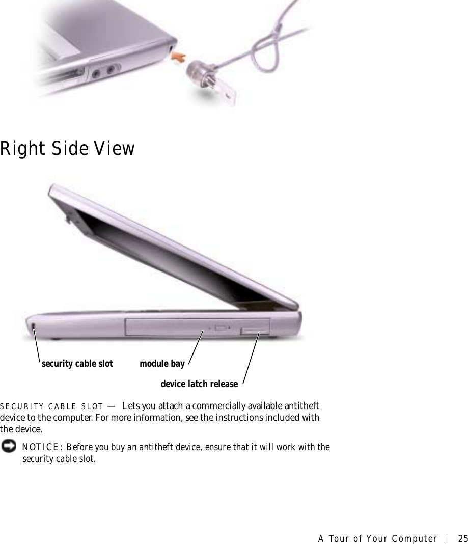 A Tour of Your Computer 25Right Side ViewSECURITY CABLE SLOT —Lets you attach a commercially available antitheft device to the computer. For more information, see the instructions included with the device. NOTICE: Before you buy an antitheft device, ensure that it will work with the security cable slot.security cable slot module baydevice latch release
