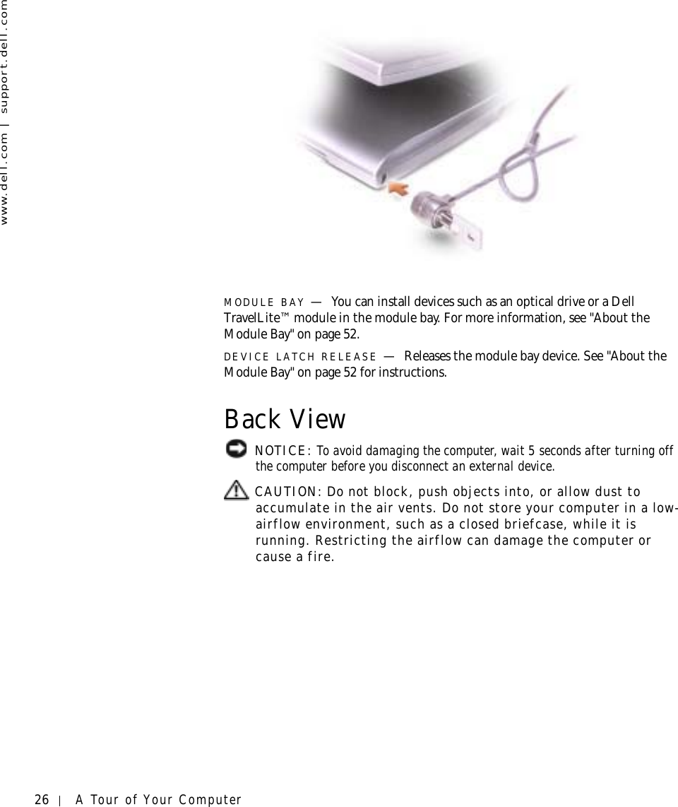 26 A Tour of Your Computerwww.dell.com | support.dell.comMODULE BAY —You can install devices such as an optical drive or a Dell TravelLite™ module in the module bay. For more information, see &quot;About the Module Bay&quot; on page 52.DEVICE LATCH RELEASE —Releases the module bay device. See &quot;About the Module Bay&quot; on page 52 for instructions.Back View NOTICE: To avoid damaging the computer, wait 5 seconds after turning off the computer before you disconnect an external device. CAUTION: Do not block, push objects into, or allow dust to accumulate in the air vents. Do not store your computer in a low-airflow environment, such as a closed briefcase, while it is running. Restricting the airflow can damage the computer or cause a fire.