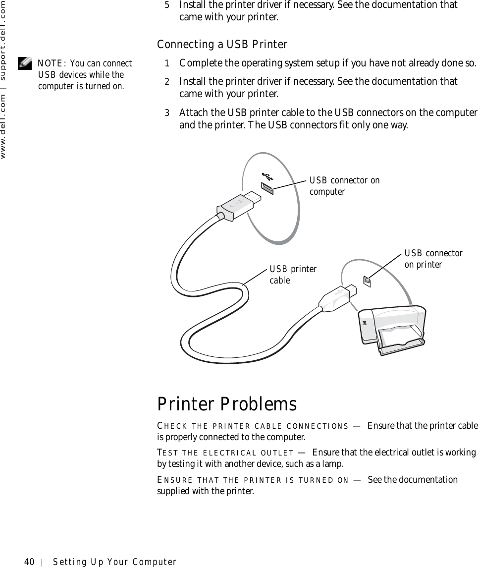 40 Setting Up Your Computerwww.dell.com | support.dell.com5Install the printer driver if necessary. See the documentation that came with your printer.Connecting a USB Printer NOTE: You can connect USB devices while the computer is turned on.1Complete the operating system setup if you have not already done so.2Install the printer driver if necessary. See the documentation that came with your printer.3Attach the USB printer cable to the USB connectors on the computer and the printer. The USB connectors fit only one way.Printer ProblemsCHECK THE PRINTER CABLE CONNECTIONS —Ensure that the printer cable is properly connected to the computer.TEST THE ELECTRICAL OUTLET —Ensure that the electrical outlet is working by testing it with another device, such as a lamp.ENSURE THAT THE PRINTER IS TURNED ON —See the documentation supplied with the printer.USB printer cableUSB connector on computerUSB connector on printer