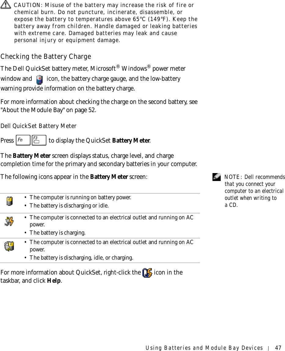 Using Batteries and Module Bay Devices 47 CAUTION: Misuse of the battery may increase the risk of fire or chemical burn. Do not puncture, incinerate, disassemble, or expose the battery to temperatures above 65°C (149°F). Keep the battery away from children. Handle damaged or leaking batteries with extreme care. Damaged batteries may leak and cause personal injury or equipment damage. Checking the Battery ChargeThe Dell QuickSet battery meter, Microsoft® Windows® power meter window and   icon, the battery charge gauge, and the low-battery warning provide information on the battery charge. For more information about checking the charge on the second battery, see &quot;About the Module Bay&quot; on page 52.Dell QuickSet Battery MeterPress   to display the QuickSet Battery Meter.The Battery Meter screen displays status, charge level, and charge completion time for the primary and secondary batteries in your computer. NOTE: Dell recommends that you connect your computer to an electrical outlet when writing to aCD.The following icons appear in the Battery Meter screen:For more information about QuickSet, right-click the   icon in the taskbar, and click Help.• The computer is running on battery power.• The battery is discharging or idle.• The computer is connected to an electrical outlet and running on AC power.• The battery is charging.• The computer is connected to an electrical outlet and running on AC power.• The battery is discharging, idle, or charging.