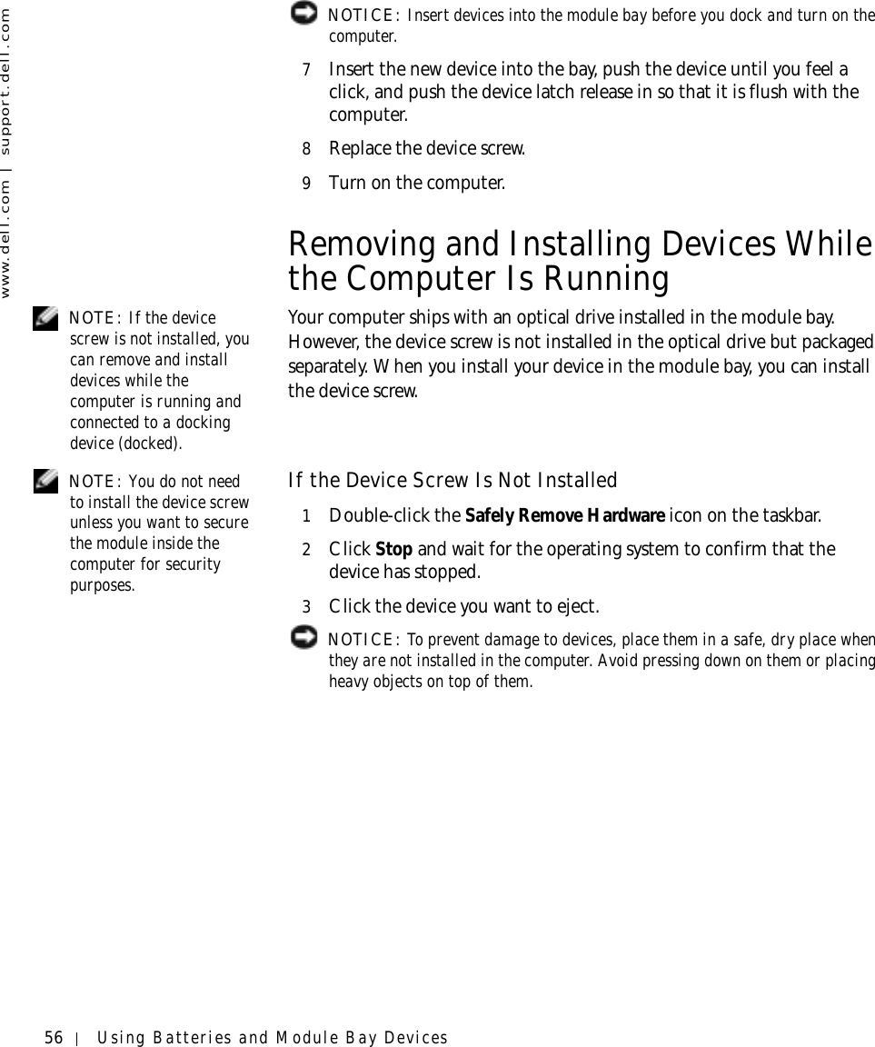 56 Using Batteries and Module Bay Deviceswww.dell.com | support.dell.com NOTICE: Insert devices into the module bay before you dock and turn on the computer.7Insert the new device into the bay, push the device until you feel a click, and push the device latch release in so that it is flush with the computer.8Replace the device screw.9Turn on the computer.Removing and Installing Devices While the Computer Is Running NOTE: If the device screw is not installed, you can remove and install devices while the computer is running and connected to a docking device (docked).Your computer ships with an optical drive installed in the module bay. However, the device screw is not installed in the optical drive but packaged separately. When you install your device in the module bay, you can install the device screw. NOTE: You do not need to install the device screw unless you want to secure the module inside the computer for security purposes.If the Device Screw Is Not Installed1Double-click the Safely Remove Hardware icon on the taskbar.2Click Stop and wait for the operating system to confirm that the device has stopped.3Click the device you want to eject. NOTICE: To prevent damage to devices, place them in a safe, dry place when they are not installed in the computer. Avoid pressing down on them or placing heavy objects on top of them.