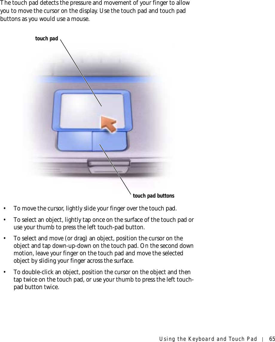Using the Keyboard and Touch Pad 65The touch pad detects the pressure and movement of your finger to allow you to move the cursor on the display. Use the touch pad and touch pad buttons as you would use a mouse.• To move the cursor, lightly slide your finger over the touch pad. • To select an object, lightly tap once on the surface of the touch pad or use your thumb to press the left touch-pad button.• To select and move (or drag) an object, position the cursor on the object and tap down-up-down on the touch pad. On the second down motion, leave your finger on the touch pad and move the selected object by sliding your finger across the surface. • To double-click an object, position the cursor on the object and then tap twice on the touch pad, or use your thumb to press the left touch-pad button twice.touch padtouch pad buttons