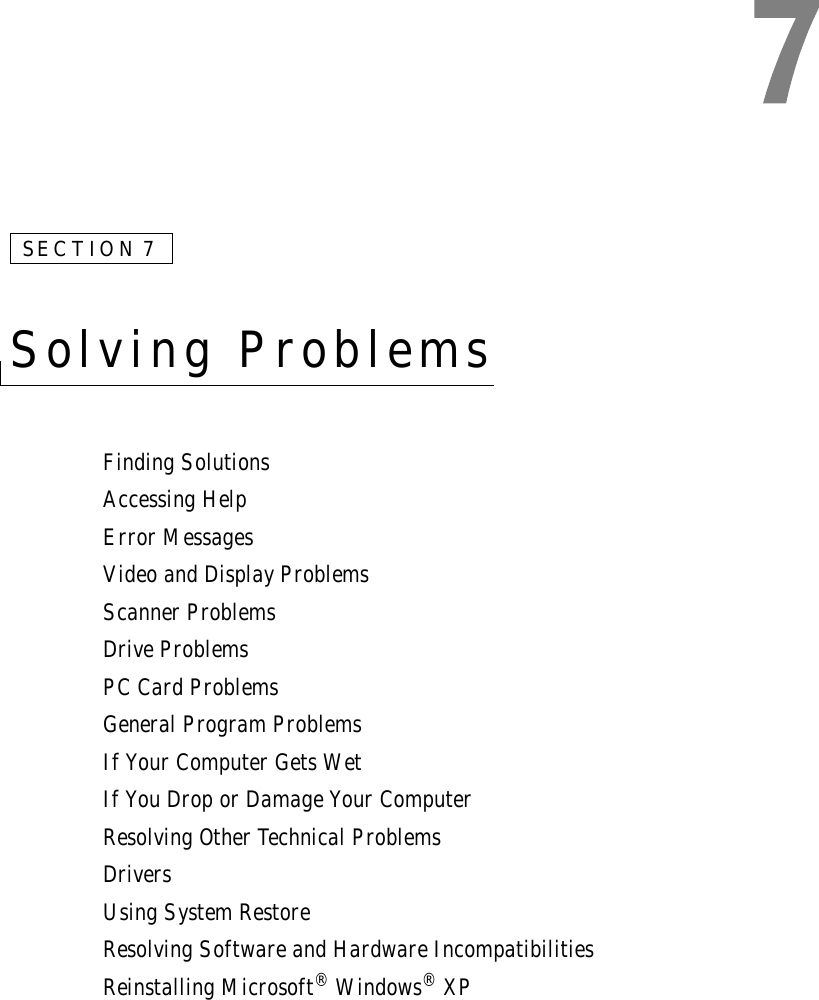 SECTION 7Solving ProblemsFinding SolutionsAccessing HelpError MessagesVideo and Display ProblemsScanner ProblemsDrive ProblemsPC Card ProblemsGeneral Program ProblemsIf Your Computer Gets WetIf You Drop or Damage Your ComputerResolving Other Technical ProblemsDriversUsing System RestoreResolving Software and Hardware IncompatibilitiesReinstalling Microsoft® Windows® XP