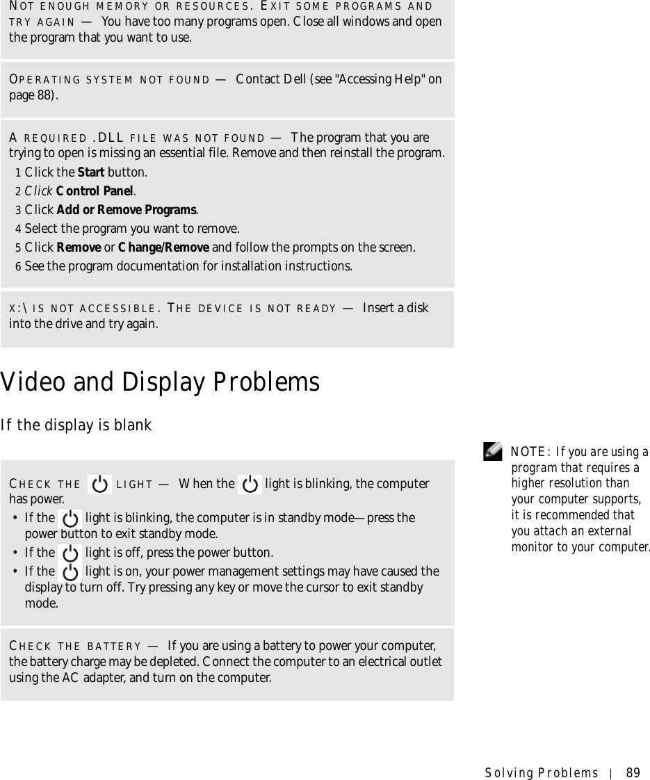 Solving Problems 89Video and Display ProblemsIf the display is blank NOTE: If you are using a program that requires a higher resolution than your computer supports, it is recommended that you attach an external monitor to your computer.NOT ENOUGH MEMORY OR RESOURCES. EXIT SOME PROGRAMS ANDTRY AGAIN —You have too many programs open. Close all windows and open the program that you want to use.OPERATING SYSTEM NOT FOUND —Contact Dell (see &quot;Accessing Help&quot; on page 88).AREQUIRED .DLL FILE WAS NOT FOUND —The program that you are trying to open is missing an essential file. Remove and then reinstall the program.1Click the Start button.2Click Control Panel.3Click Add or Remove Programs.4Select the program you want to remove.5Click Remove or Change/Remove and follow the prompts on the screen.6See the program documentation for installation instructions.X:\ IS NOT ACCESSIBLE. THE DEVICE IS NOT READY —Insert a disk into the drive and try again.CHECK THE LIGHT —When the   light is blinking, the computer has power. • If the   light is blinking, the computer is in standby mode—press the power button to exit standby mode. • If the   light is off, press the power button.• If the   light is on, your power management settings may have caused the display to turn off. Try pressing any key or move the cursor to exit standby mode.CHECK THE BATTERY —If you are using a battery to power your computer, the battery charge may be depleted. Connect the computer to an electrical outlet using the AC adapter, and turn on the computer.