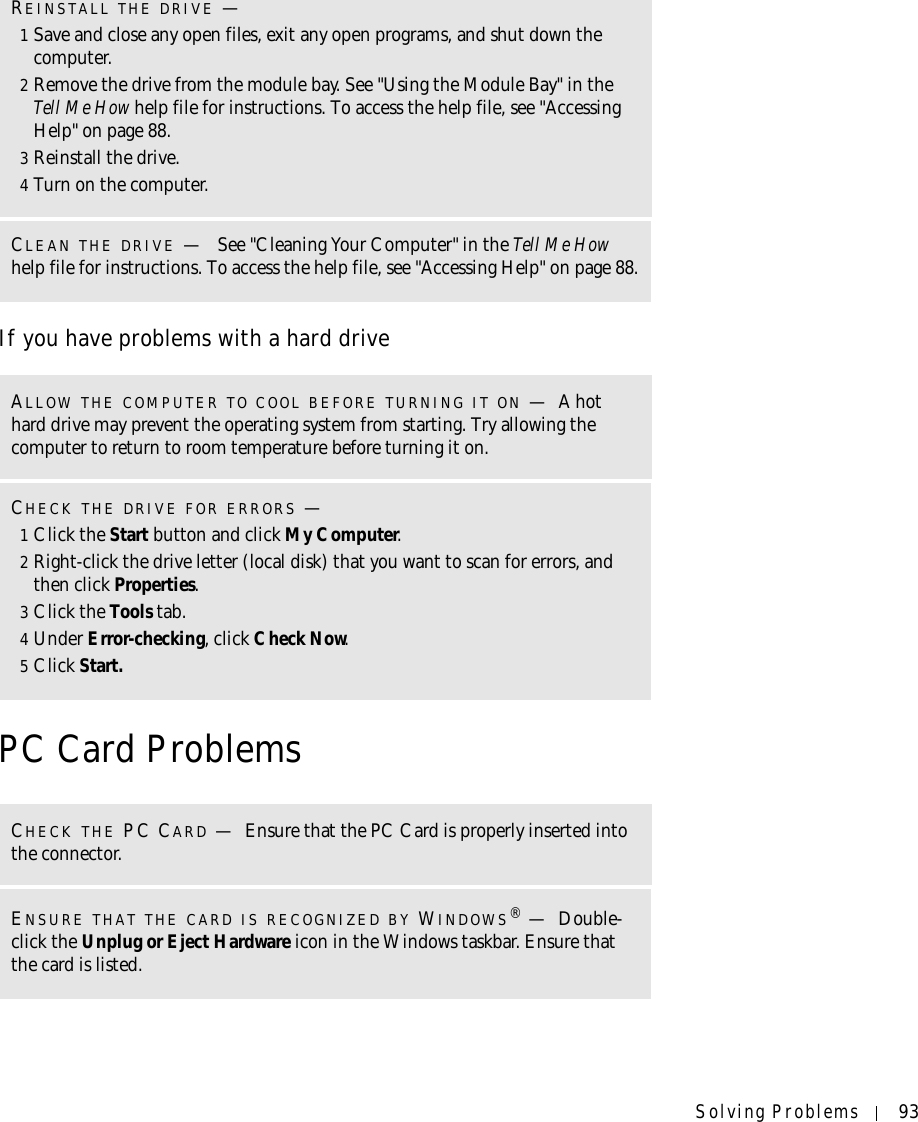 Solving Problems 93If you have problems with a hard drivePC Card ProblemsREINSTALL THE DRIVE —1Save and close any open files, exit any open programs, and shut down the computer.2Remove the drive from the module bay. See &quot;Using the Module Bay&quot; in the Tell Me How help file for instructions. To access the help file, see &quot;Accessing Help&quot; on page 88.3Reinstall the drive.4Turn on the computer.CLEAN THE DRIVE — See &quot;Cleaning Your Computer&quot; in the Tell Me Howhelp file for instructions. To access the help file, see &quot;Accessing Help&quot; on page 88.ALLOW THE COMPUTER TO COOL BEFORE TURNING IT ON —A hot hard drive may prevent the operating system from starting. Try allowing the computer to return to room temperature before turning it on.CHECK THE DRIVE FOR ERRORS —1Click the Start button and click My Computer.2Right-click the drive letter (local disk) that you want to scan for errors, and then click Properties.3Click the Tools tab.4Under Error-checking, click Check Now.5Click Start.CHECK THE PC CARD —Ensure that the PC Card is properly inserted into the connector.ENSURE THAT THE CARD IS RECOGNIZED BY WINDOWS®—Double-click the Unplug or Eject Hardware icon in the Windows taskbar. Ensure that the card is listed.