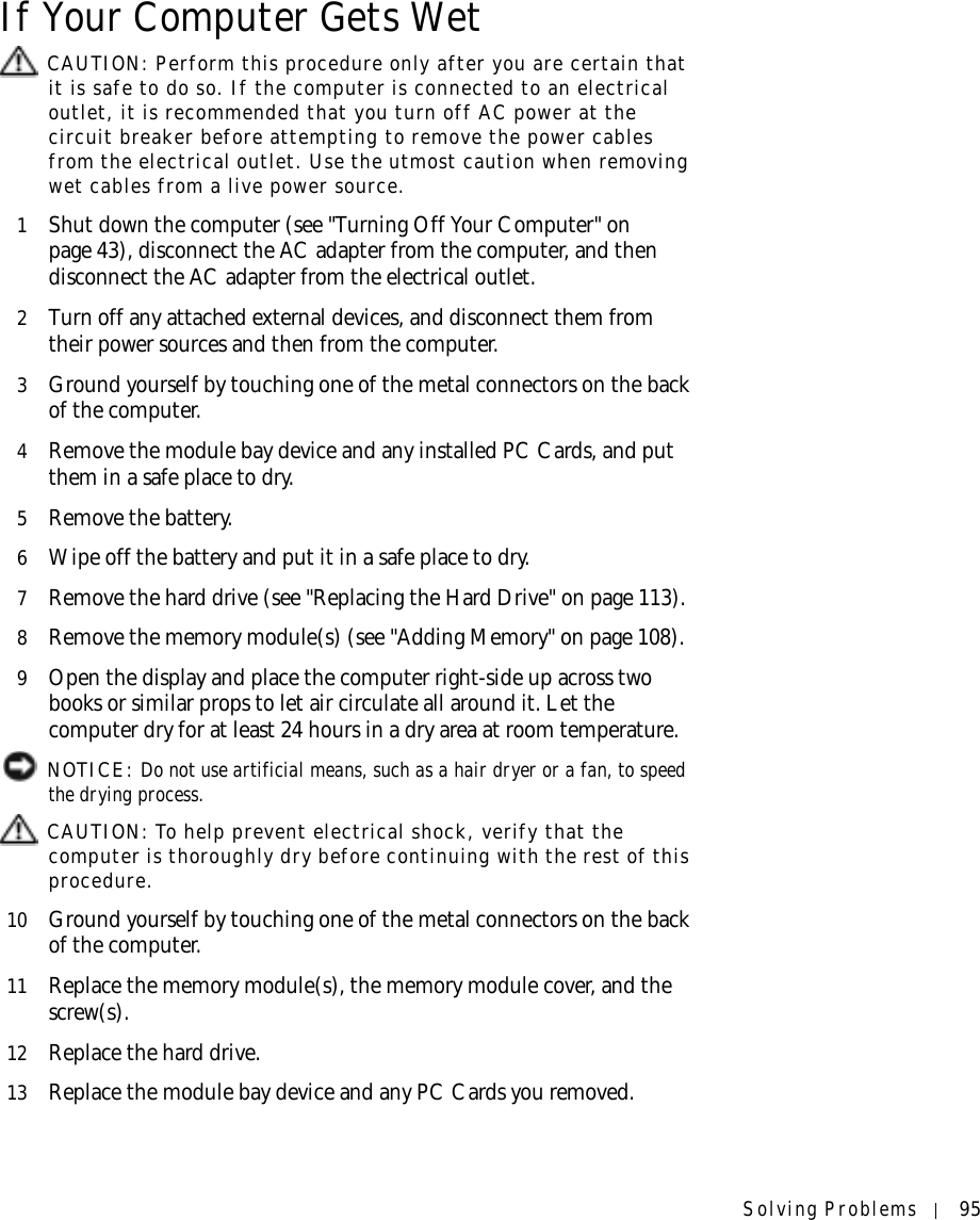 Solving Problems 95If Your Computer Gets Wet CAUTION: Perform this procedure only after you are certain that it is safe to do so. If the computer is connected to an electrical outlet, it is recommended that you turn off AC power at the circuit breaker before attempting to remove the power cables from the electrical outlet. Use the utmost caution when removing wet cables from a live power source.1Shut down the computer (see &quot;Turning Off Your Computer&quot; on page 43), disconnect the AC adapter from the computer, and then disconnect the AC adapter from the electrical outlet.2Turn off any attached external devices, and disconnect them from their power sources and then from the computer.3Ground yourself by touching one of the metal connectors on the back of the computer.4Remove the module bay device and any installed PC Cards, and put them in a safe place to dry.5Remove the battery.6Wipe off the battery and put it in a safe place to dry.7Remove the hard drive (see &quot;Replacing the Hard Drive&quot; on page 113).8Remove the memory module(s) (see &quot;Adding Memory&quot; on page 108).9Open the display and place the computer right-side up across two books or similar props to let air circulate all around it. Let the computer dry for at least 24 hours in a dry area at room temperature. NOTICE: Do not use artificial means, such as a hair dryer or a fan, to speed the drying process.  CAUTION: To help prevent electrical shock, verify that the computer is thoroughly dry before continuing with the rest of this procedure.10 Ground yourself by touching one of the metal connectors on the back of the computer.11 Replace the memory module(s), the memory module cover, and the screw(s).12 Replace the hard drive.13 Replace the module bay device and any PC Cards you removed.