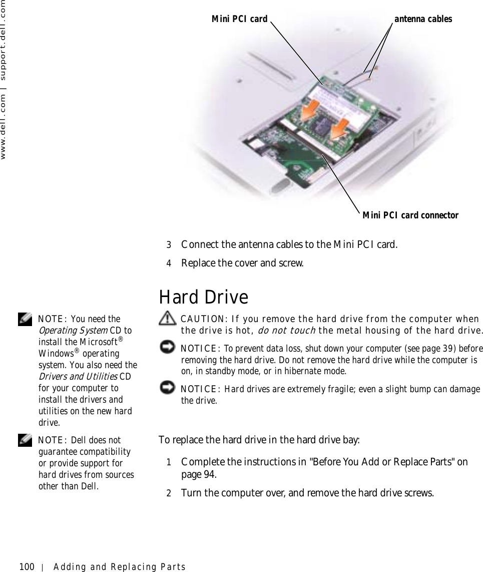 100 Adding and Replacing Partswww.dell.com | support.dell.com3Connect the antenna cables to the Mini PCI card.4Replace the cover and screw.Hard Drive NOTE: You need the Operating System CD to install the Microsoft® Windows® operating system. You also need the Drivers and Utilities CD for your computer to install the drivers and utilities on the new hard drive. CAUTION: If you remove the hard drive from the computer when the drive is hot, do not touch the metal housing of the hard drive. NOTICE: To prevent data loss, shut down your computer (see page 39) before removing the hard drive. Do not remove the hard drive while the computer is on, in standby mode, or in hibernate mode. NOTICE: Hard drives are extremely fragile; even a slight bump can damage the drive. NOTE: Dell does not guarantee compatibility or provide support for hard drives from sources other than Dell.To replace the hard drive in the hard drive bay:1Complete the instructions in &quot;Before You Add or Replace Parts&quot; on page 94.2Turn the computer over, and remove the hard drive screws.Mini PCI cardMini PCI card connectorantenna cables