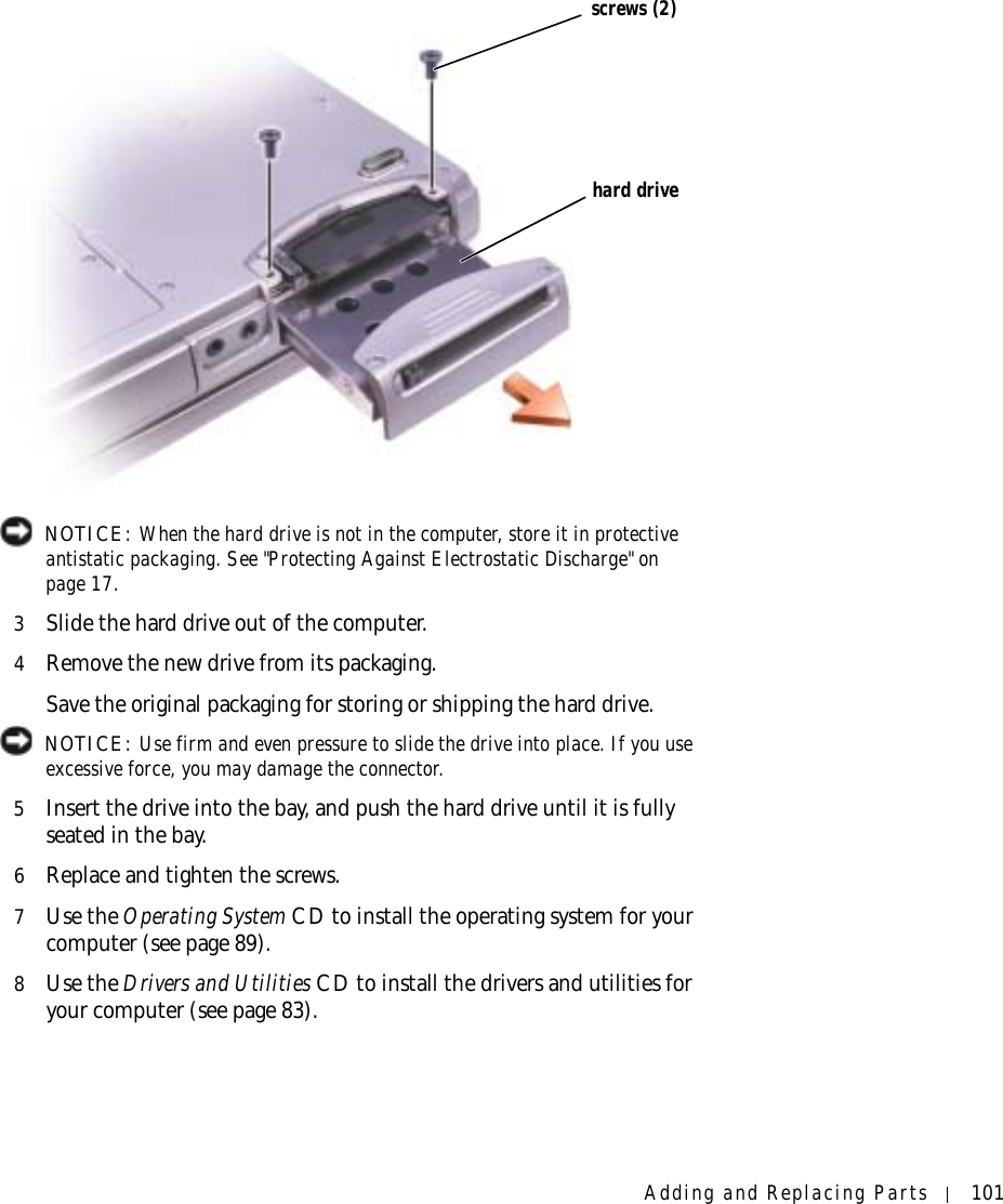 Adding and Replacing Parts 101 NOTICE: When the hard drive is not in the computer, store it in protective antistatic packaging. See &quot;Protecting Against Electrostatic Discharge&quot; on page 17.3Slide the hard drive out of the computer.4Remove the new drive from its packaging.Save the original packaging for storing or shipping the hard drive. NOTICE: Use firm and even pressure to slide the drive into place. If you use excessive force, you may damage the connector.5Insert the drive into the bay, and push the hard drive until it is fully seated in the bay.6Replace and tighten the screws.7Use the Operating System CD to install the operating system for your computer (see page 89).8Use the Drivers and Utilities CD to install the drivers and utilities for your computer (see page 83).screws (2)hard drive