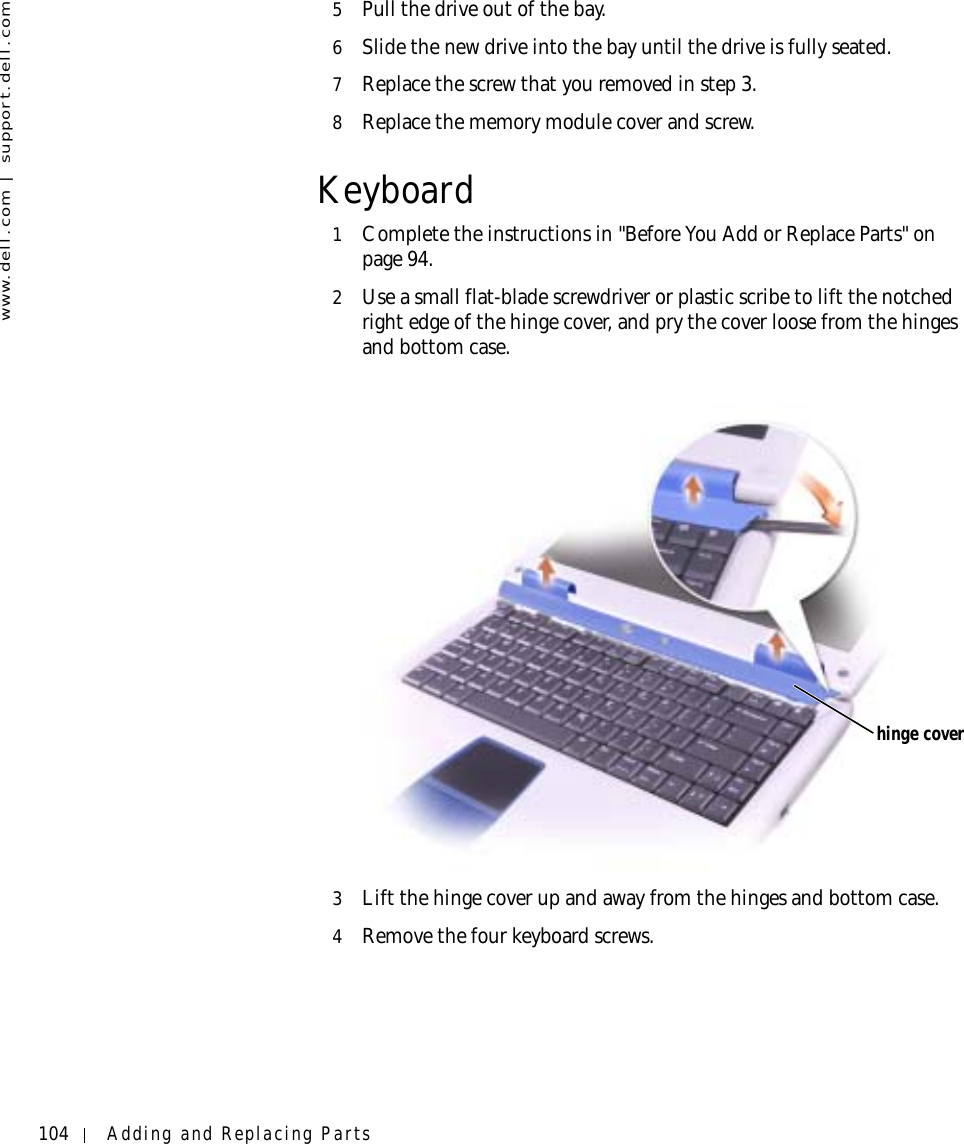 104 Adding and Replacing Partswww.dell.com | support.dell.com5Pull the drive out of the bay.6Slide the new drive into the bay until the drive is fully seated.7Replace the screw that you removed in step 3.8Replace the memory module cover and screw.Keyboard1Complete the instructions in &quot;Before You Add or Replace Parts&quot; on page 94.2Use a small flat-blade screwdriver or plastic scribe to lift the notched right edge of the hinge cover, and pry the cover loose from the hinges and bottom case.3Lift the hinge cover up and away from the hinges and bottom case.4Remove the four keyboard screws.hinge cover