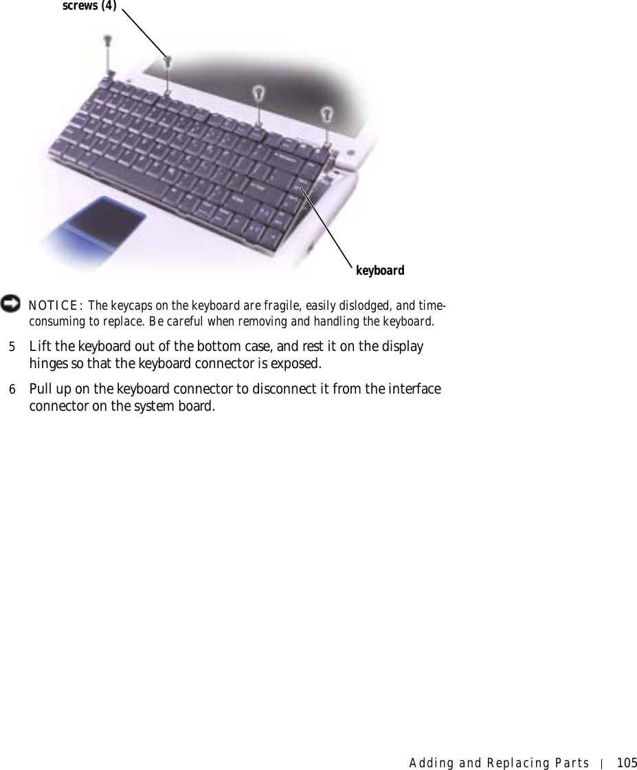 Adding and Replacing Parts 105 NOTICE: The keycaps on the keyboard are fragile, easily dislodged, and time-consuming to replace. Be careful when removing and handling the keyboard.5Lift the keyboard out of the bottom case, and rest it on the display hinges so that the keyboard connector is exposed.6Pull up on the keyboard connector to disconnect it from the interface connector on the system board.screws (4)keyboard