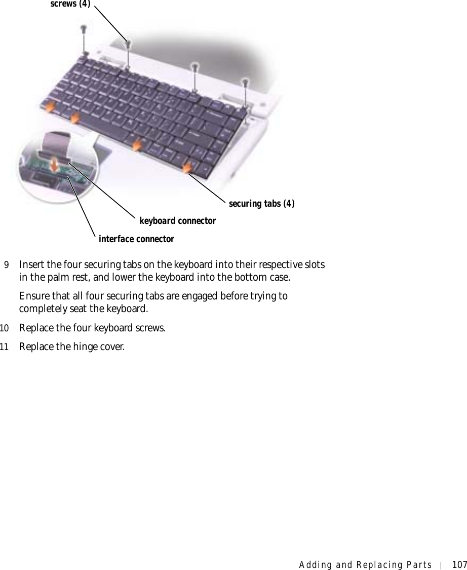 Adding and Replacing Parts 1079Insert the four securing tabs on the keyboard into their respective slots in the palm rest, and lower the keyboard into the bottom case. Ensure that all four securing tabs are engaged before trying to completely seat the keyboard.10 Replace the four keyboard screws.11 Replace the hinge cover.interface connectorkeyboard connectorscrews (4)securing tabs (4)