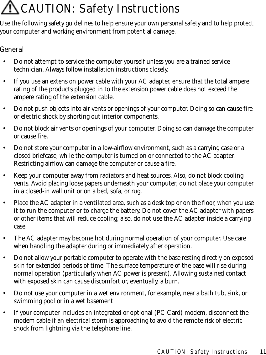 CAUTION: Safety Instructions 11CAUTION: Safety InstructionsUse the following safety guidelines to help ensure your own personal safety and to help protect your computer and working environment from potential damage.General• Do not attempt to service the computer yourself unless you are a trained service technician. Always follow installation instructions closely.• If you use an extension power cable with your AC adapter, ensure that the total ampere rating of the products plugged in to the extension power cable does not exceed the ampere rating of the extension cable.• Do not push objects into air vents or openings of your computer. Doing so can cause fire or electric shock by shorting out interior components.• Do not block air vents or openings of your computer. Doing so can damage the computer or cause fire.• Do not store your computer in a low-airflow environment, such as a carrying case or a closed briefcase, while the computer is turned on or connected to the AC adapter. Restricting airflow can damage the computer or cause a fire.• Keep your computer away from radiators and heat sources. Also, do not block cooling vents. Avoid placing loose papers underneath your computer; do not place your computer in a closed-in wall unit or on a bed, sofa, or rug.• Place the AC adapter in a ventilated area, such as a desk top or on the floor, when you use it to run the computer or to charge the battery. Do not cover the AC adapter with papers or other items that will reduce cooling; also, do not use the AC adapter inside a carrying case.• The AC adapter may become hot during normal operation of your computer. Use care when handling the adapter during or immediately after operation.• Do not allow your portable computer to operate with the base resting directly on exposed skin for extended periods of time. The surface temperature of the base will rise during normal operation (particularly when AC power is present). Allowing sustained contact with exposed skin can cause discomfort or, eventually, a burn.• Do not use your computer in a wet environment, for example, near a bath tub, sink, or swimming pool or in a wet basement• If your computer includes an integrated or optional (PC Card) modem, disconnect the modem cable if an electrical storm is approaching to avoid the remote risk of electric shock from lightning via the telephone line.