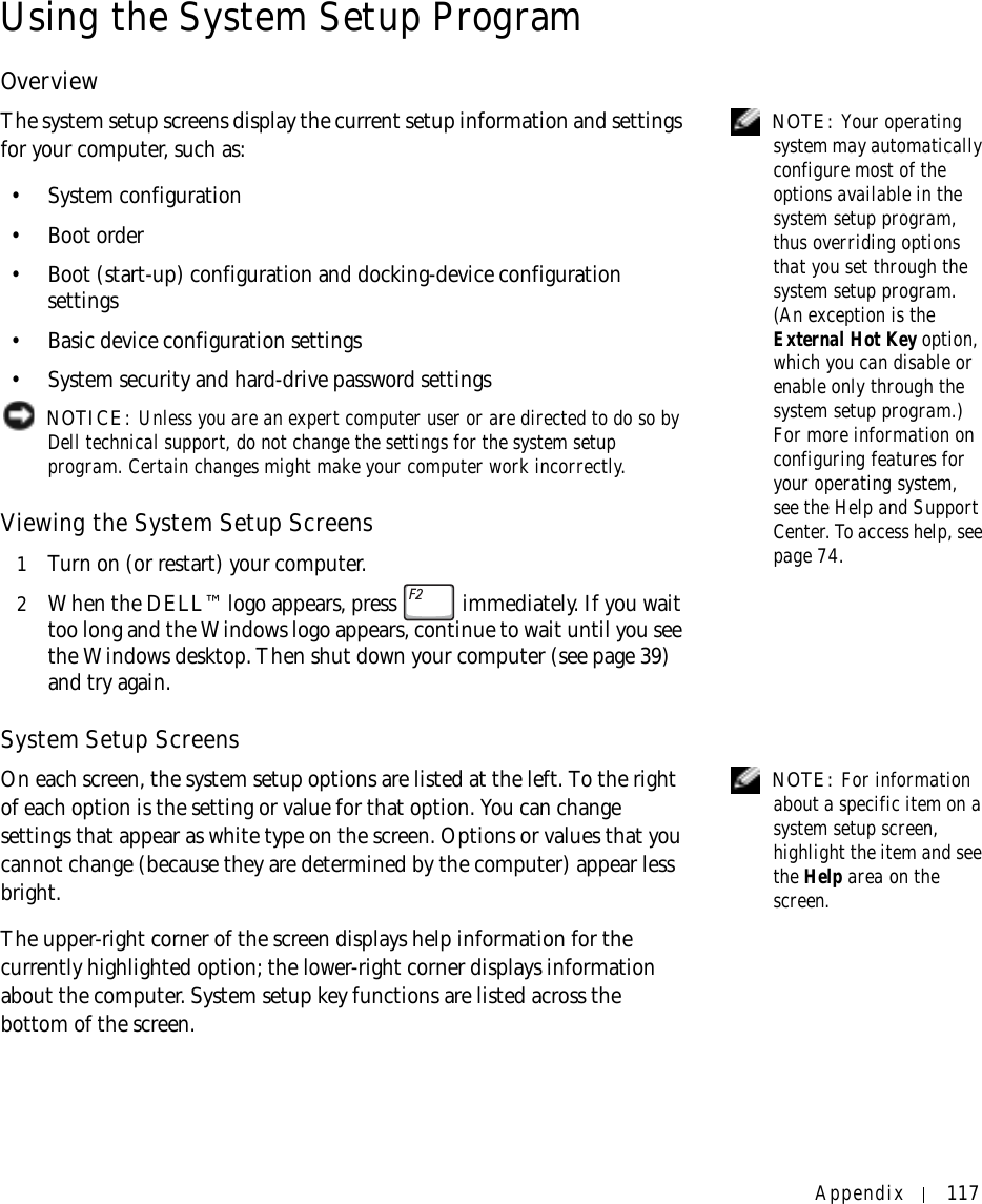 Appendix 117Using the System Setup ProgramOverview NOTE: Your operating system may automatically configure most of the options available in the system setup program, thus overriding options that you set through the system setup program. (An exception is the External Hot Key option, which you can disable or enable only through the system setup program.) For more information on configuring features for your operating system, see the Help and Support Center. To access help, see page 74.The system setup screens display the current setup information and settings for your computer, such as:• System configuration•Boot order• Boot (start-up) configuration and docking-device configuration settings• Basic device configuration settings• System security and hard-drive password settings NOTICE: Unless you are an expert computer user or are directed to do so by Dell technical support, do not change the settings for the system setup program. Certain changes might make your computer work incorrectly. Viewing the System Setup Screens1Turn on (or restart) your computer.2When the DELL™ logo appears, press   immediately. If you wait too long and the Windows logo appears, continue to wait until you see the Windows desktop. Then shut down your computer (see page 39) and try again.System Setup Screens NOTE: For information about a specific item on a system setup screen, highlight the item and see the Help area on the screen.On each screen, the system setup options are listed at the left. To the right of each option is the setting or value for that option. You can change settings that appear as white type on the screen. Options or values that you cannot change (because they are determined by the computer) appear less bright.The upper-right corner of the screen displays help information for the currently highlighted option; the lower-right corner displays information about the computer. System setup key functions are listed across the bottom of the screen.