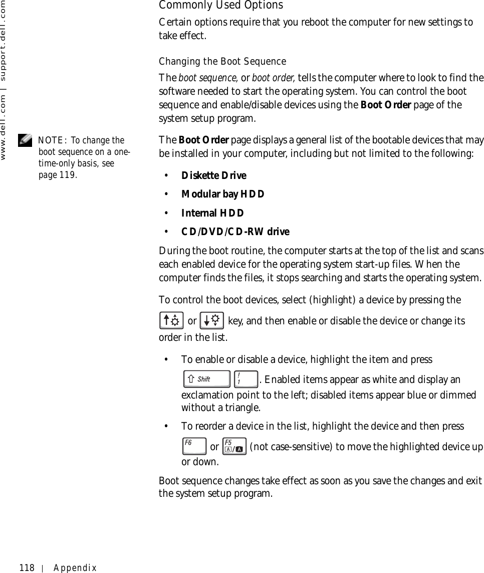 118 Appendixwww.dell.com | support.dell.comCommonly Used OptionsCertain options require that you reboot the computer for new settings to take effect.Changing the Boot SequenceThe boot sequence, or boot order, tells the computer where to look to find the software needed to start the operating system. You can control the boot sequence and enable/disable devices using the Boot Order page of the system setup program. NOTE: To change the boot sequence on a one-time-only basis, see page 119. The Boot Order page displays a general list of the bootable devices that may be installed in your computer, including but not limited to the following:•Diskette Drive•Modular bay HDD•Internal HDD•CD/DVD/CD-RW driveDuring the boot routine, the computer starts at the top of the list and scans each enabled device for the operating system start-up files. When the computer finds the files, it stops searching and starts the operating system. To control the boot devices, select (highlight) a device by pressing the  or   key, and then enable or disable the device or change its order in the list.• To enable or disable a device, highlight the item and press . Enabled items appear as white and display an exclamation point to the left; disabled items appear blue or dimmed without a triangle.• To reorder a device in the list, highlight the device and then press  or  (not case-sensitive) to move the highlighted device up or down.Boot sequence changes take effect as soon as you save the changes and exit the system setup program.