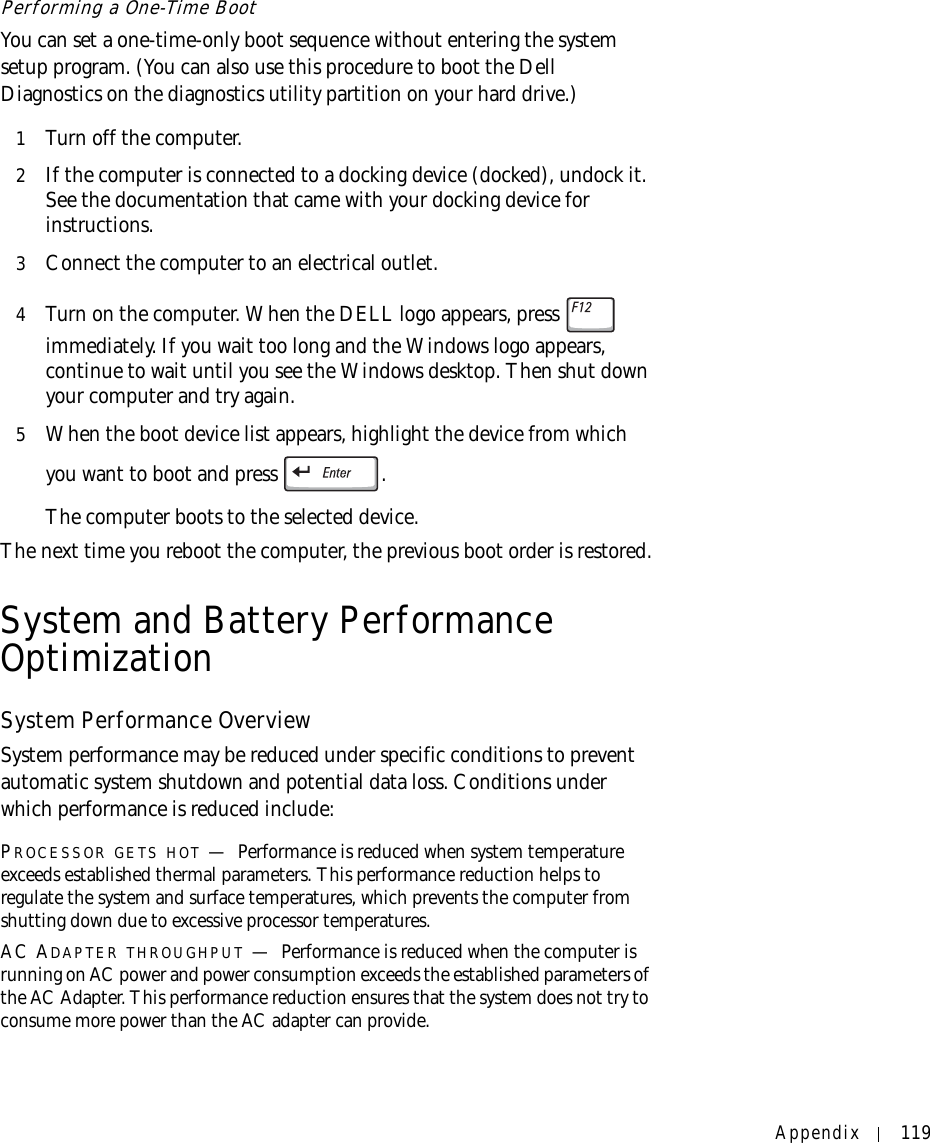 Appendix 119Performing a One-Time BootYou can set a one-time-only boot sequence without entering the system setup program. (You can also use this procedure to boot the Dell Diagnostics on the diagnostics utility partition on your hard drive.)1Turn off the computer.2If the computer is connected to a docking device (docked), undock it. See the documentation that came with your docking device for instructions.3Connect the computer to an electrical outlet.4Turn on the computer. When the DELL logo appears, press   immediately. If you wait too long and the Windows logo appears, continue to wait until you see the Windows desktop. Then shut down your computer and try again.5When the boot device list appears, highlight the device from which you want to boot and press  .The computer boots to the selected device.The next time you reboot the computer, the previous boot order is restored.System and Battery Performance OptimizationSystem Performance OverviewSystem performance may be reduced under specific conditions to prevent automatic system shutdown and potential data loss. Conditions under which performance is reduced include:PROCESSOR GETS HOT —Performance is reduced when system temperature exceeds established thermal parameters. This performance reduction helps to regulate the system and surface temperatures, which prevents the computer from shutting down due to excessive processor temperatures.AC ADAPTER THROUGHPUT —Performance is reduced when the computer is running on AC power and power consumption exceeds the established parameters of the AC Adapter. This performance reduction ensures that the system does not try to consume more power than the AC adapter can provide.