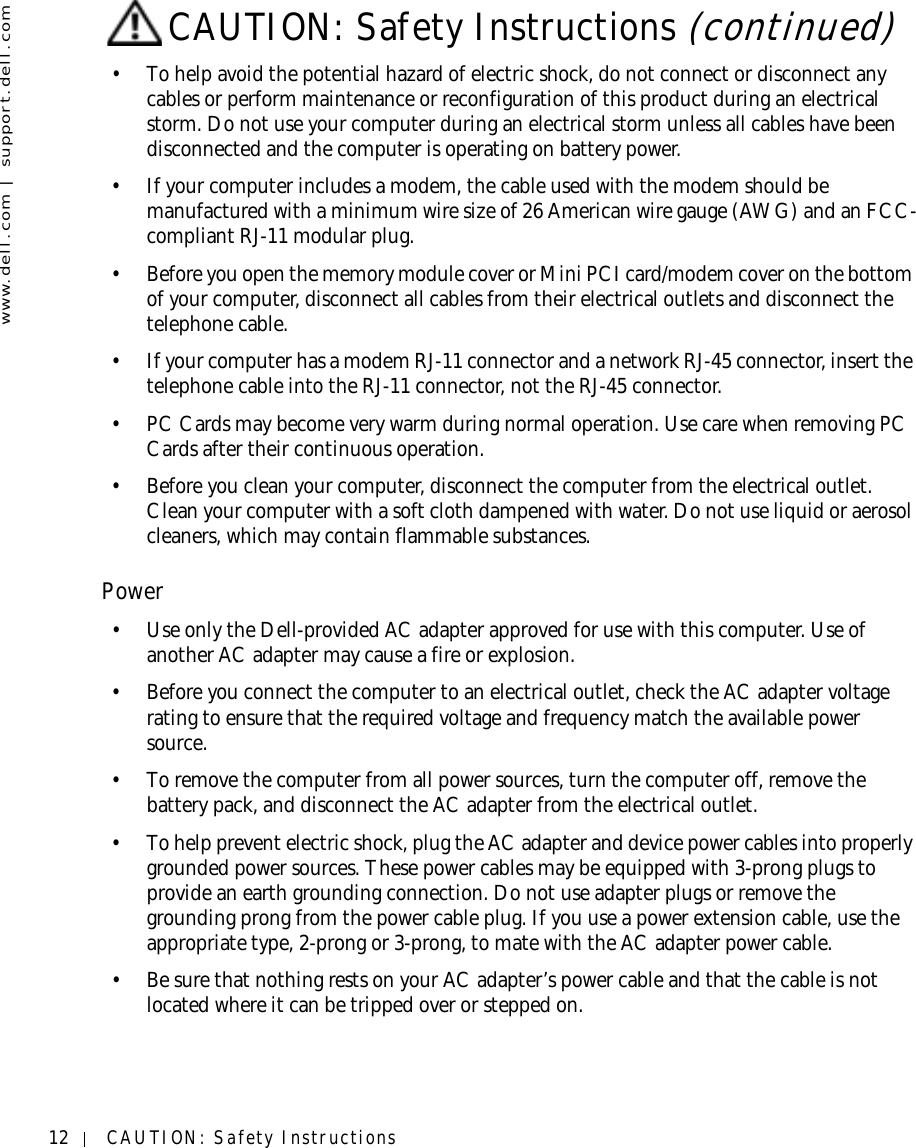 12 CAUTION: Safety Instructionswww.dell.com | support.dell.com• To help avoid the potential hazard of electric shock, do not connect or disconnect any cables or perform maintenance or reconfiguration of this product during an electrical storm. Do not use your computer during an electrical storm unless all cables have been disconnected and the computer is operating on battery power.• If your computer includes a modem, the cable used with the modem should be manufactured with a minimum wire size of 26 American wire gauge (AWG) and an FCC-compliant RJ-11 modular plug.• Before you open the memory module cover or Mini PCI card/modem cover on the bottom of your computer, disconnect all cables from their electrical outlets and disconnect the telephone cable.• If your computer has a modem RJ-11 connector and a network RJ-45 connector, insert the telephone cable into the RJ-11 connector, not the RJ-45 connector.•PC Cards may become very warm during normal operation. Use care when removing PC Cards after their continuous operation.• Before you clean your computer, disconnect the computer from the electrical outlet. Clean your computer with a soft cloth dampened with water. Do not use liquid or aerosol cleaners, which may contain flammable substances.Power• Use only the Dell-provided AC adapter approved for use with this computer. Use of another AC adapter may cause a fire or explosion.• Before you connect the computer to an electrical outlet, check the AC adapter voltage rating to ensure that the required voltage and frequency match the available power source.• To remove the computer from all power sources, turn the computer off, remove the battery pack, and disconnect the AC adapter from the electrical outlet.• To help prevent electric shock, plug the AC adapter and device power cables into properly grounded power sources. These power cables may be equipped with 3-prong plugs to provide an earth grounding connection. Do not use adapter plugs or remove the grounding prong from the power cable plug. If you use a power extension cable, use the appropriate type, 2-prong or 3-prong, to mate with the AC adapter power cable.• Be sure that nothing rests on your AC adapter’s power cable and that the cable is not located where it can be tripped over or stepped on.CAUTION: Safety Instructions (continued)