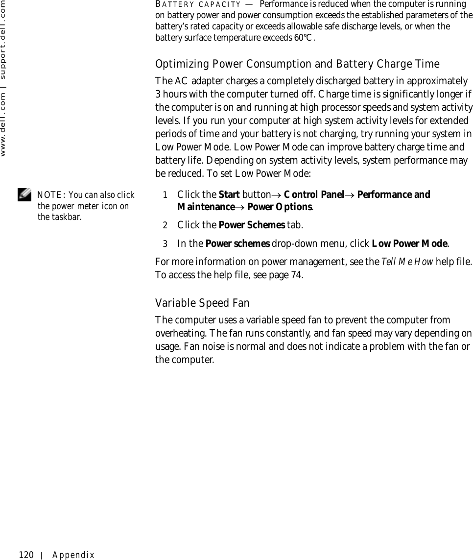 120 Appendixwww.dell.com | support.dell.comBATTERY CAPACITY —Performance is reduced when the computer is running on battery power and power consumption exceeds the established parameters of the battery’s rated capacity or exceeds allowable safe discharge levels, or when the battery surface temperature exceeds 60°C.Optimizing Power Consumption and Battery Charge TimeThe AC adapter charges a completely discharged battery in approximately 3 hours with the computer turned off. Charge time is significantly longer if the computer is on and running at high processor speeds and system activity levels. If you run your computer at high system activity levels for extended periods of time and your battery is not charging, try running your system in Low Power Mode. Low Power Mode can improve battery charge time and battery life. Depending on system activity levels, system performance may be reduced. To set Low Power Mode: NOTE: You can also click the power meter icon on the taskbar.1Click the Start button→ Control Panel→ Performance and Maintenance→ Power Options.2Click the Power Schemes tab.3In the Power schemes drop-down menu, click Low Power Mode.For more information on power management, see the Tell Me How help file. To access the help file, see page 74.Variable Speed FanThe computer uses a variable speed fan to prevent the computer from overheating. The fan runs constantly, and fan speed may vary depending on usage. Fan noise is normal and does not indicate a problem with the fan or the computer.