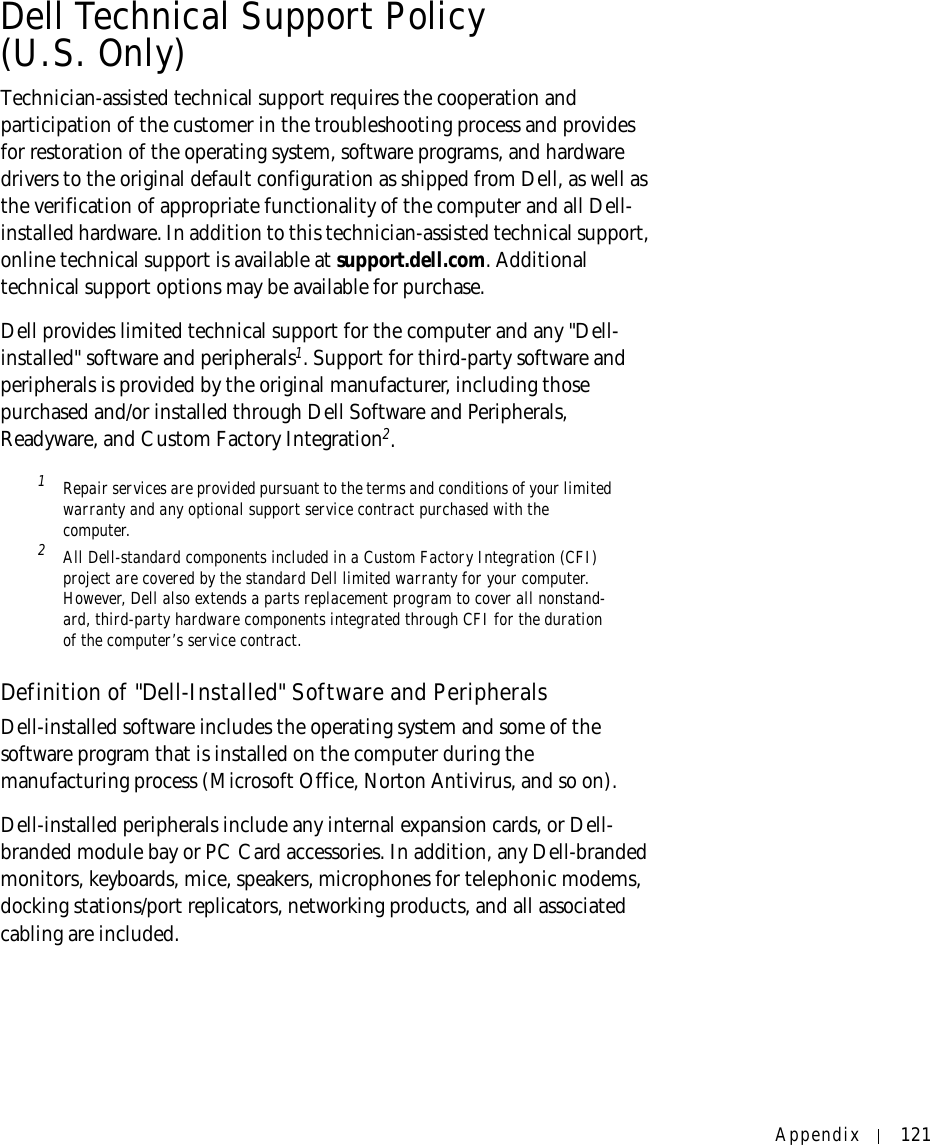 Appendix 121Dell Technical Support Policy (U.S. Only)Technician-assisted technical support requires the cooperation and participation of the customer in the troubleshooting process and provides for restoration of the operating system, software programs, and hardware drivers to the original default configuration as shipped from Dell, as well as the verification of appropriate functionality of the computer and all Dell-installed hardware. In addition to this technician-assisted technical support, online technical support is available at support.dell.com. Additional technical support options may be available for purchase.Dell provides limited technical support for the computer and any &quot;Dell-installed&quot; software and peripherals1. Support for third-party software and peripherals is provided by the original manufacturer, including those purchased and/or installed through Dell Software and Peripherals, Readyware, and Custom Factory Integration2.1 Repair services are provided pursuant to the terms and conditions of your limited warranty and any optional support service contract purchased with the computer.2 All Dell-standard components included in a Custom Factory Integration (CFI) project are covered by the standard Dell limited warranty for your computer. However, Dell also extends a parts replacement program to cover all nonstand-ard, third-party hardware components integrated through CFI for the duration of the computer’s service contract.Definition of &quot;Dell-Installed&quot; Software and PeripheralsDell-installed software includes the operating system and some of the software program that is installed on the computer during the manufacturing process (Microsoft Office, Norton Antivirus, and so on).Dell-installed peripherals include any internal expansion cards, or Dell-branded module bay or PC Card accessories. In addition, any Dell-branded monitors, keyboards, mice, speakers, microphones for telephonic modems, docking stations/port replicators, networking products, and all associated cabling are included.