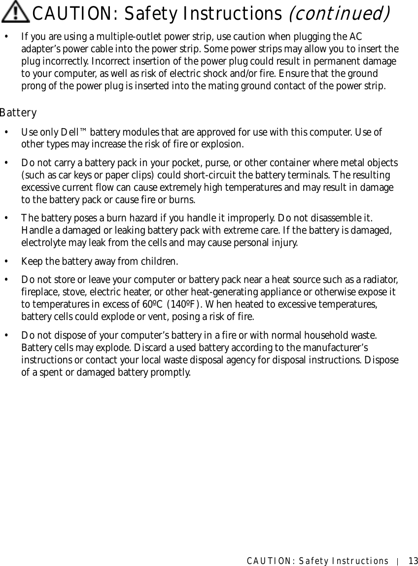 CAUTION: Safety Instructions 13• If you are using a multiple-outlet power strip, use caution when plugging the AC adapter’s power cable into the power strip. Some power strips may allow you to insert the plug incorrectly. Incorrect insertion of the power plug could result in permanent damage to your computer, as well as risk of electric shock and/or fire. Ensure that the ground prong of the power plug is inserted into the mating ground contact of the power strip.Battery• Use only Dell™ battery modules that are approved for use with this computer. Use of other types may increase the risk of fire or explosion.• Do not carry a battery pack in your pocket, purse, or other container where metal objects (such as car keys or paper clips) could short-circuit the battery terminals. The resulting excessive current flow can cause extremely high temperatures and may result in damage to the battery pack or cause fire or burns.• The battery poses a burn hazard if you handle it improperly. Do not disassemble it. Handle a damaged or leaking battery pack with extreme care. If the battery is damaged, electrolyte may leak from the cells and may cause personal injury.• Keep the battery away from children.• Do not store or leave your computer or battery pack near a heat source such as a radiator, fireplace, stove, electric heater, or other heat-generating appliance or otherwise expose it to temperatures in excess of 60ºC (140ºF). When heated to excessive temperatures, battery cells could explode or vent, posing a risk of fire.• Do not dispose of your computer’s battery in a fire or with normal household waste. Battery cells may explode. Discard a used battery according to the manufacturer’s instructions or contact your local waste disposal agency for disposal instructions. Dispose of a spent or damaged battery promptly.CAUTION: Safety Instructions (continued)