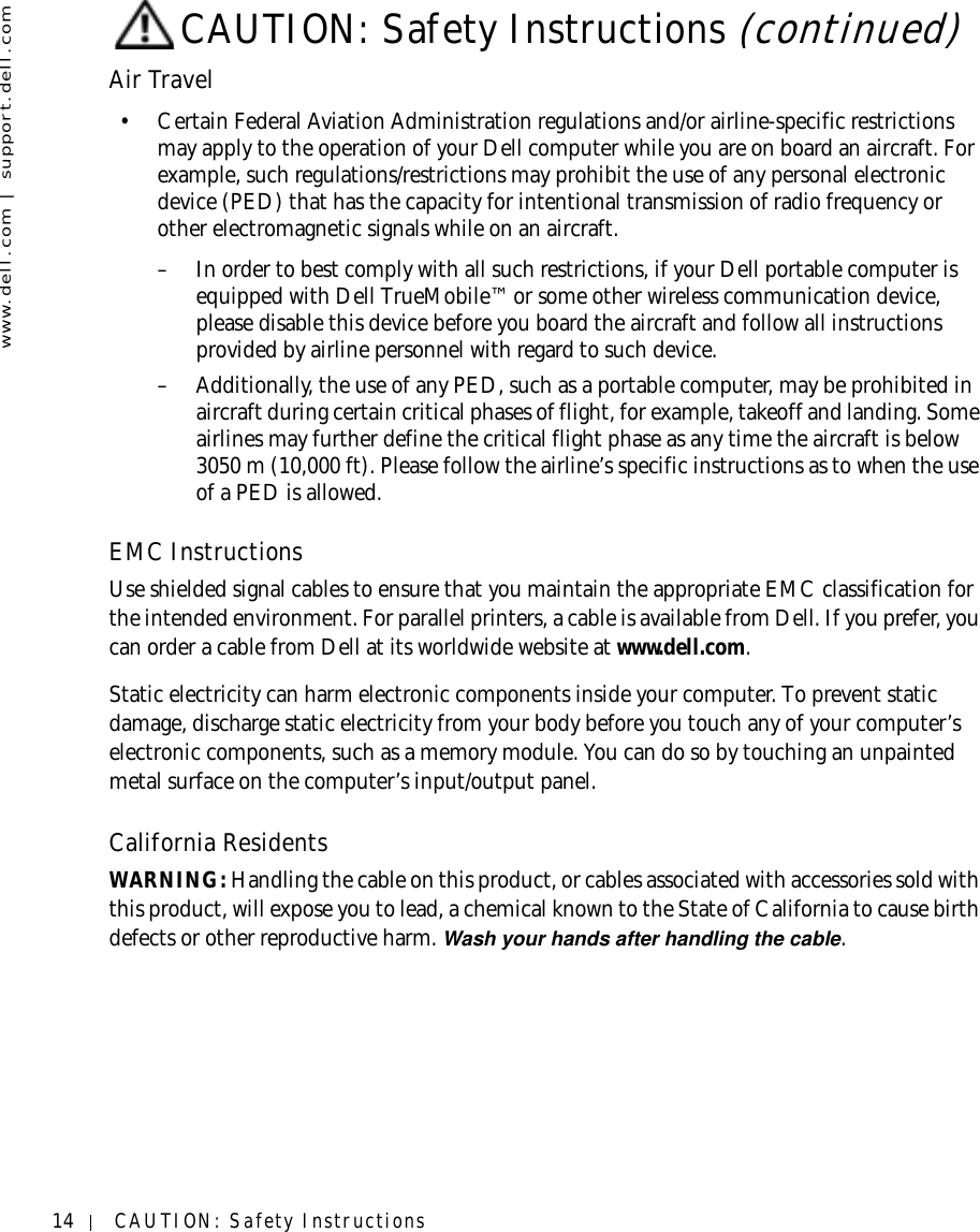 14 CAUTION: Safety Instructionswww.dell.com | support.dell.comAir Travel• Certain Federal Aviation Administration regulations and/or airline-specific restrictions may apply to the operation of your Dell computer while you are on board an aircraft. For example, such regulations/restrictions may prohibit the use of any personal electronic device (PED) that has the capacity for intentional transmission of radio frequency or other electromagnetic signals while on an aircraft.– In order to best comply with all such restrictions, if your Dell portable computer is equipped with Dell TrueMobile™ or some other wireless communication device, please disable this device before you board the aircraft and follow all instructions provided by airline personnel with regard to such device.– Additionally, the use of any PED, such as a portable computer, may be prohibited in aircraft during certain critical phases of flight, for example, takeoff and landing. Some airlines may further define the critical flight phase as any time the aircraft is below 3050 m (10,000 ft). Please follow the airline’s specific instructions as to when the use of a PED is allowed.EMC InstructionsUse shielded signal cables to ensure that you maintain the appropriate EMC classification for the intended environment. For parallel printers, a cable is available from Dell. If you prefer, you can order a cable from Dell at its worldwide website at www.dell.com.Static electricity can harm electronic components inside your computer. To prevent static damage, discharge static electricity from your body before you touch any of your computer’s electronic components, such as a memory module. You can do so by touching an unpainted metal surface on the computer’s input/output panel.California ResidentsWARNING: Handling the cable on this product, or cables associated with accessories sold with this product, will expose you to lead, a chemical known to the State of California to cause birth defects or other reproductive harm. Wash your hands after handling the cable. CAUTION: Safety Instructions (continued)