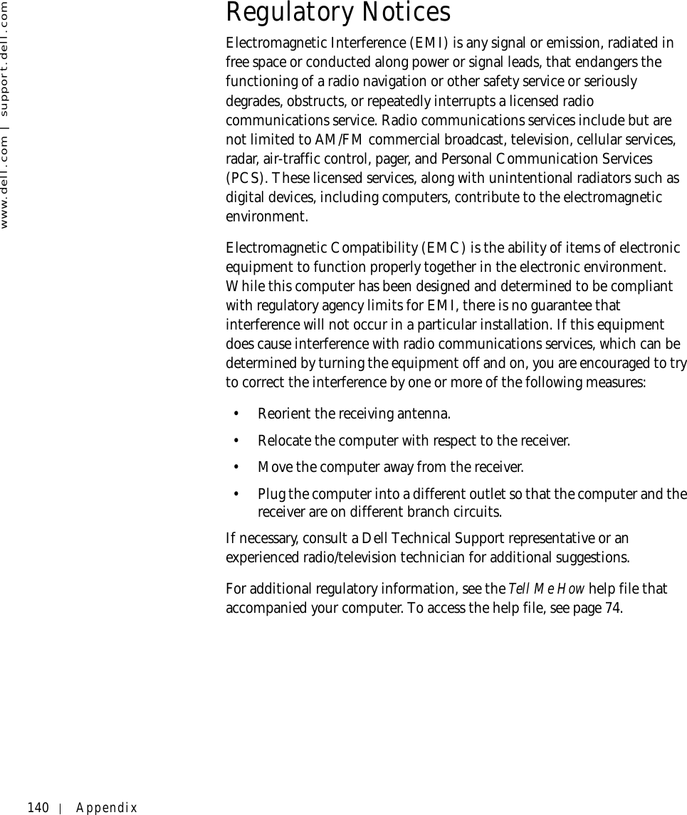 140 Appendixwww.dell.com | support.dell.comRegulatory NoticesElectromagnetic Interference (EMI) is any signal or emission, radiated in free space or conducted along power or signal leads, that endangers the functioning of a radio navigation or other safety service or seriously degrades, obstructs, or repeatedly interrupts a licensed radio communications service. Radio communications services include but are not limited to AM/FM commercial broadcast, television, cellular services, radar, air-traffic control, pager, and Personal Communication Services (PCS). These licensed services, along with unintentional radiators such as digital devices, including computers, contribute to the electromagnetic environment.Electromagnetic Compatibility (EMC) is the ability of items of electronic equipment to function properly together in the electronic environment. While this computer has been designed and determined to be compliant with regulatory agency limits for EMI, there is no guarantee that interference will not occur in a particular installation. If this equipment does cause interference with radio communications services, which can be determined by turning the equipment off and on, you are encouraged to try to correct the interference by one or more of the following measures:• Reorient the receiving antenna.• Relocate the computer with respect to the receiver.• Move the computer away from the receiver.• Plug the computer into a different outlet so that the computer and the receiver are on different branch circuits.If necessary, consult a Dell Technical Support representative or an experienced radio/television technician for additional suggestions. For additional regulatory information, see the Tell Me How help file that accompanied your computer. To access the help file, see page 74.