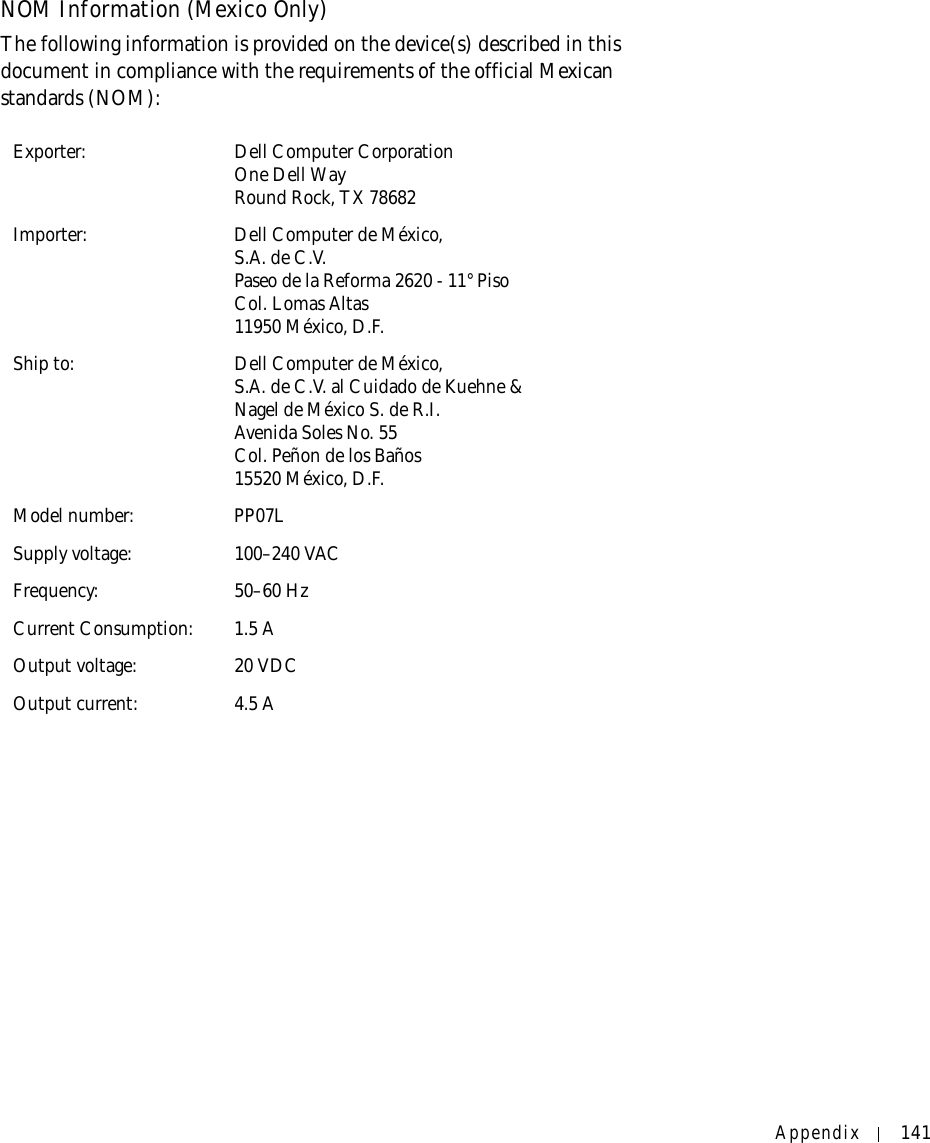 Appendix 141NOM Information (Mexico Only)The following information is provided on the device(s) described in this document in compliance with the requirements of the official Mexican standards (NOM): Exporter: Dell Computer CorporationOne Dell WayRound Rock, TX 78682Importer: Dell Computer de México, S.A. de C.V. Paseo de la Reforma 2620 - 11° Piso Col. Lomas Altas 11950 México, D.F. Ship to: Dell Computer de México, S.A. de C.V. al Cuidado de Kuehne &amp; Nagel de México S. de R.I.Avenida Soles No. 55Col. Peñon de los Baños15520 México, D.F.Model number: PP07LSupply voltage: 100–240 VACFrequency: 50–60 HzCurrent Consumption: 1.5 AOutput voltage: 20 VDCOutput current: 4.5 A