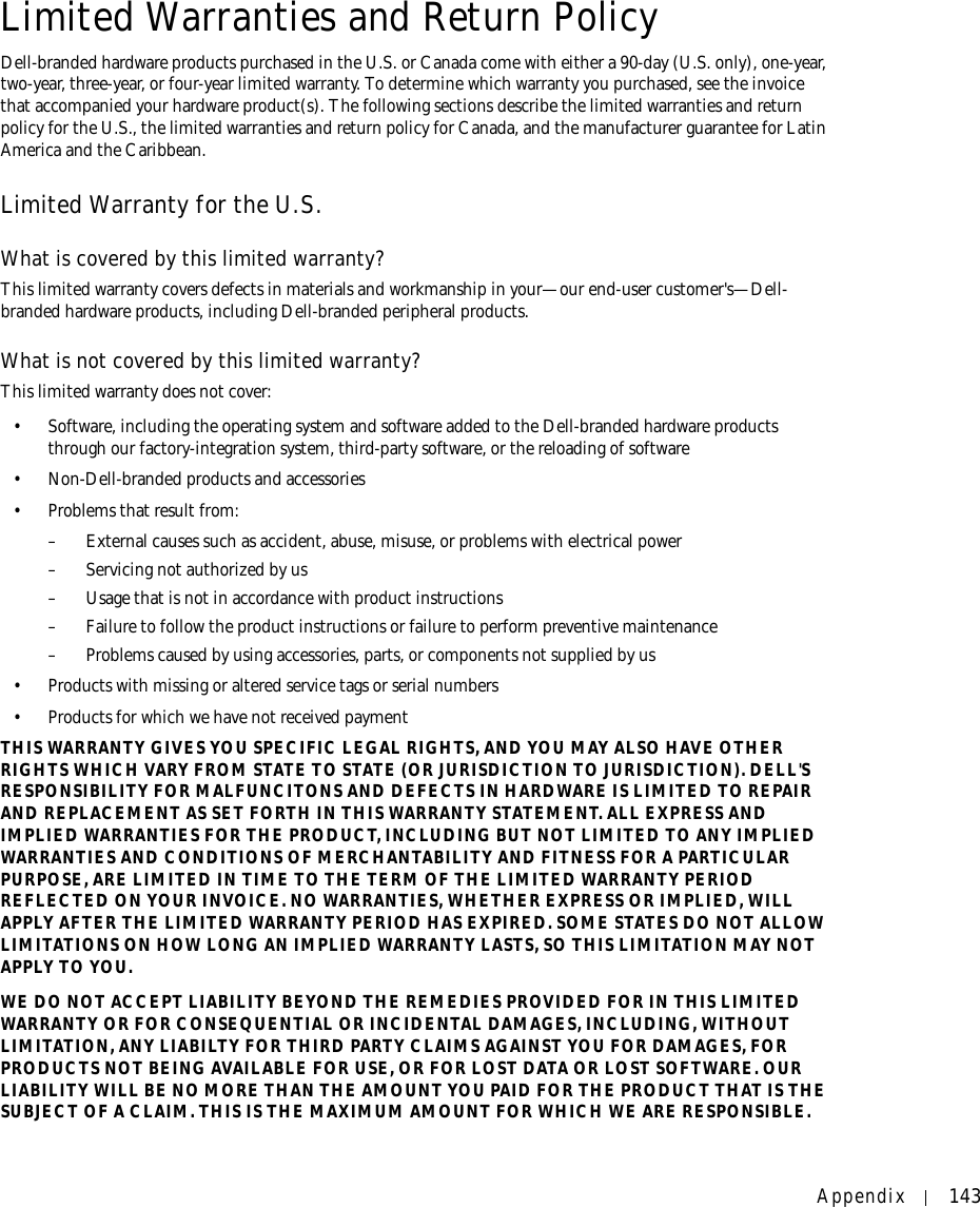 Appendix 143Limited Warranties and Return PolicyDell-branded hardware products purchased in the U.S. or Canada come with either a 90-day (U.S. only), one-year, two-year, three-year, or four-year limited warranty. To determine which warranty you purchased, see the invoice that accompanied your hardware product(s). The following sections describe the limited warranties and return policy for the U.S., the limited warranties and return policy for Canada, and the manufacturer guarantee for Latin America and the Caribbean.Limited Warranty for the U.S.What is covered by this limited warranty?This limited warranty covers defects in materials and workmanship in your—our end-user customer&apos;s—Dell-branded hardware products, including Dell-branded peripheral products.What is not covered by this limited warranty?This limited warranty does not cover: • Software, including the operating system and software added to the Dell-branded hardware products through our factory-integration system, third-party software, or the reloading of software• Non-Dell-branded products and accessories• Problems that result from: – External causes such as accident, abuse, misuse, or problems with electrical power– Servicing not authorized by us – Usage that is not in accordance with product instructions– Failure to follow the product instructions or failure to perform preventive maintenance – Problems caused by using accessories, parts, or components not supplied by us• Products with missing or altered service tags or serial numbers• Products for which we have not received paymentTHIS WARRANTY GIVES YOU SPECIFIC LEGAL RIGHTS, AND YOU MAY ALSO HAVE OTHER RIGHTS WHICH VARY FROM STATE TO STATE (OR JURISDICTION TO JURISDICTION). DELL&apos;S RESPONSIBILITY FOR MALFUNCITONS AND DEFECTS IN HARDWARE IS LIMITED TO REPAIR AND REPLACEMENT AS SET FORTH IN THIS WARRANTY STATEMENT. ALL EXPRESS AND IMPLIED WARRANTIES FOR THE PRODUCT, INCLUDING BUT NOT LIMITED TO ANY IMPLIED WARRANTIES AND CONDITIONS OF MERCHANTABILITY AND FITNESS FOR A PARTICULAR PURPOSE, ARE LIMITED IN TIME TO THE TERM OF THE LIMITED WARRANTY PERIOD REFLECTED ON YOUR INVOICE. NO WARRANTIES, WHETHER EXPRESS OR IMPLIED, WILL APPLY AFTER THE LIMITED WARRANTY PERIOD HAS EXPIRED. SOME STATES DO NOT ALLOW LIMITATIONS ON HOW LONG AN IMPLIED WARRANTY LASTS, SO THIS LIMITATION MAY NOT APPLY TO YOU.WE DO NOT ACCEPT LIABILITY BEYOND THE REMEDIES PROVIDED FOR IN THIS LIMITED WARRANTY OR FOR CONSEQUENTIAL OR INCIDENTAL DAMAGES, INCLUDING, WITHOUT LIMITATION, ANY LIABILTY FOR THIRD PARTY CLAIMS AGAINST YOU FOR DAMAGES, FOR PRODUCTS NOT BEING AVAILABLE FOR USE, OR FOR LOST DATA OR LOST SOFTWARE. OUR LIABILITY WILL BE NO MORE THAN THE AMOUNT YOU PAID FOR THE PRODUCT THAT IS THE SUBJECT OF A CLAIM. THIS IS THE MAXIMUM AMOUNT FOR WHICH WE ARE RESPONSIBLE.