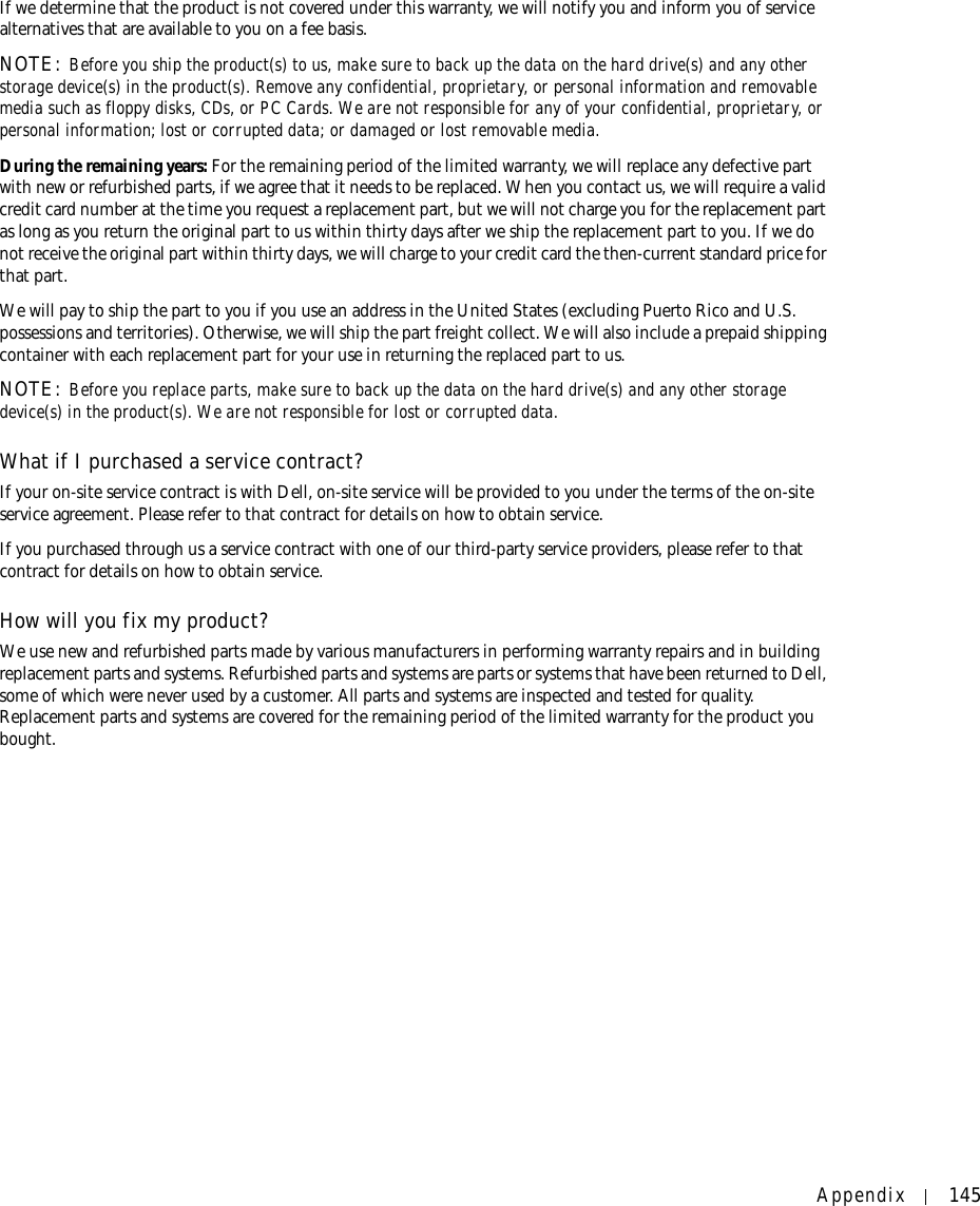 Appendix 145If we determine that the product is not covered under this warranty, we will notify you and inform you of service alternatives that are available to you on a fee basis.NOTE: Before you ship the product(s) to us, make sure to back up the data on the hard drive(s) and any other storage device(s) in the product(s). Remove any confidential, proprietary, or personal information and removable media such as floppy disks, CDs, or PC Cards. We are not responsible for any of your confidential, proprietary, or personal information; lost or corrupted data; or damaged or lost removable media. During the remaining years: For the remaining period of the limited warranty, we will replace any defective part with new or refurbished parts, if we agree that it needs to be replaced. When you contact us, we will require a valid credit card number at the time you request a replacement part, but we will not charge you for the replacement part as long as you return the original part to us within thirty days after we ship the replacement part to you. If we do not receive the original part within thirty days, we will charge to your credit card the then-current standard price for that part. We will pay to ship the part to you if you use an address in the United States (excluding Puerto Rico and U.S. possessions and territories). Otherwise, we will ship the part freight collect. We will also include a prepaid shipping container with each replacement part for your use in returning the replaced part to us. NOTE: Before you replace parts, make sure to back up the data on the hard drive(s) and any other storage device(s) in the product(s). We are not responsible for lost or corrupted data. What if I purchased a service contract?If your on-site service contract is with Dell, on-site service will be provided to you under the terms of the on-site service agreement. Please refer to that contract for details on how to obtain service.If you purchased through us a service contract with one of our third-party service providers, please refer to that contract for details on how to obtain service. How will you fix my product?We use new and refurbished parts made by various manufacturers in performing warranty repairs and in building replacement parts and systems. Refurbished parts and systems are parts or systems that have been returned to Dell, some of which were never used by a customer. All parts and systems are inspected and tested for quality. Replacement parts and systems are covered for the remaining period of the limited warranty for the product you bought.