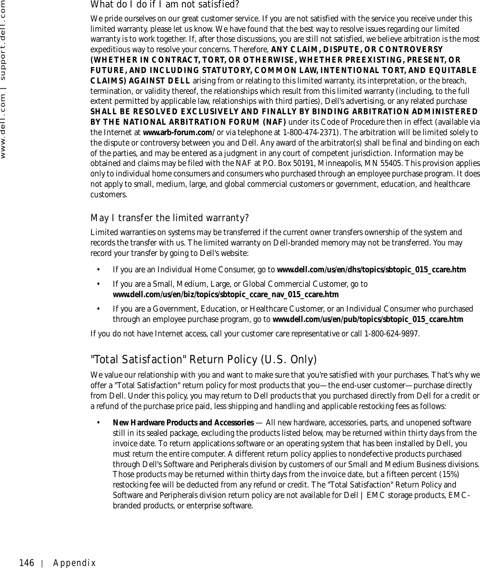 146 Appendixwww.dell.com | support.dell.comWhat do I do if I am not satisfied?We pride ourselves on our great customer service. If you are not satisfied with the service you receive under this limited warranty, please let us know. We have found that the best way to resolve issues regarding our limited warranty is to work together. If, after those discussions, you are still not satisfied, we believe arbitration is the most expeditious way to resolve your concerns. Therefore, ANY CLAIM, DISPUTE, OR CONTROVERSY (WHETHER IN CONTRACT, TORT, OR OTHERWISE, WHETHER PREEXISTING, PRESENT, OR FUTURE, AND INCLUDING STATUTORY, COMMON LAW, INTENTIONAL TORT, AND EQUITABLE CLAIMS) AGAINST DELL arising from or relating to this limited warranty, its interpretation, or the breach, termination, or validity thereof, the relationships which result from this limited warranty (including, to the full extent permitted by applicable law, relationships with third parties), Dell&apos;s advertising, or any related purchase SHALL BE RESOLVED EXCLUSIVELY AND FINALLY BY BINDING ARBITRATION ADMINISTERED BY THE NATIONAL ARBITRATION FORUM (NAF) under its Code of Procedure then in effect (available via the Internet at www.arb-forum.com/ or via telephone at 1-800-474-2371). The arbitration will be limited solely to the dispute or controversy between you and Dell. Any award of the arbitrator(s) shall be final and binding on each of the parties, and may be entered as a judgment in any court of competent jurisdiction. Information may be obtained and claims may be filed with the NAF at P.O. Box 50191, Minneapolis, MN 55405. This provision applies only to individual home consumers and consumers who purchased through an employee purchase program. It does not apply to small, medium, large, and global commercial customers or government, education, and healthcare customers.May I transfer the limited warranty?Limited warranties on systems may be transferred if the current owner transfers ownership of the system and records the transfer with us. The limited warranty on Dell-branded memory may not be transferred. You may record your transfer by going to Dell&apos;s website: • If you are an Individual Home Consumer, go to www.dell.com/us/en/dhs/topics/sbtopic_015_ccare.htm • If you are a Small, Medium, Large, or Global Commercial Customer, go to www.dell.com/us/en/biz/topics/sbtopic_ccare_nav_015_ccare.htm • If you are a Government, Education, or Healthcare Customer, or an Individual Consumer who purchased through an employee purchase program, go to www.dell.com/us/en/pub/topics/sbtopic_015_ccare.htmIf you do not have Internet access, call your customer care representative or call 1-800-624-9897. &quot;Total Satisfaction&quot; Return Policy (U.S. Only)We value our relationship with you and want to make sure that you&apos;re satisfied with your purchases. That&apos;s why we offer a &quot;Total Satisfaction&quot; return policy for most products that you—the end-user customer—purchase directly from Dell. Under this policy, you may return to Dell products that you purchased directly from Dell for a credit or a refund of the purchase price paid, less shipping and handling and applicable restocking fees as follows: •New Hardware Products and Accessories — All new hardware, accessories, parts, and unopened software still in its sealed package, excluding the products listed below, may be returned within thirty days from the invoice date. To return applications software or an operating system that has been installed by Dell, you must return the entire computer. A different return policy applies to nondefective products purchased through Dell&apos;s Software and Peripherals division by customers of our Small and Medium Business divisions. Those products may be returned within thirty days from the invoice date, but a fifteen percent (15%) restocking fee will be deducted from any refund or credit. The &quot;Total Satisfaction&quot; Return Policy and Software and Peripherals division return policy are not available for Dell | EMC storage products, EMC-branded products, or enterprise software.