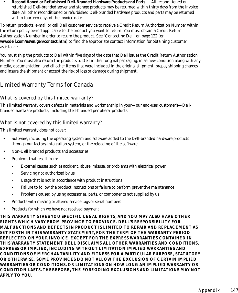 Appendix 147•Reconditioned or Refurbished Dell-Branded Hardware Products and Parts — All reconditioned or refurbished Dell-branded server and storage products may be returned within thirty days from the invoice date. All other reconditioned or refurbished Dell-branded hardware products and parts may be returned within fourteen days of the invoice date. To return products, e-mail or call Dell customer service to receive a Credit Return Authorization Number within the return policy period applicable to the product you want to return. You must obtain a Credit Return Authorization Number in order to return the product. See &quot;Contacting Dell&quot; on page 122 (or www.dell.com/us/en/gen/contact.htm) to find the appropriate contact information for obtaining customer assistance.You must ship the products to Dell within five days of the date that Dell issues the Credit Return Authorization Number. You must also return the products to Dell in their original packaging, in as-new condition along with any media, documentation, and all other items that were included in the original shipment, prepay shipping charges, and insure the shipment or accept the risk of loss or damage during shipment. Limited Warranty Terms for CanadaWhat is covered by this limited warranty?This limited warranty covers defects in materials and workmanship in your—our end-user customer&apos;s—Dell-branded hardware products, including Dell-branded peripheral products.What is not covered by this limited warranty?This limited warranty does not cover:• Software, including the operating system and software added to the Dell-branded hardware products through our factory-integration system, or the reloading of the software• Non-Dell branded products and accessories• Problems that result from:– External causes such as accident, abuse, misuse, or problems with electrical power– Servicing not authorized by us– Usage that is not in accordance with product instructions– Failure to follow the product instructions or failure to perform preventive maintenance – Problems caused by using accessories, parts, or components not supplied by us• Products with missing or altered service tags or serial numbers• Products for which we have not received paymentTHIS WARRANTY GIVES YOU SPECIFIC LEGAL RIGHTS, AND YOU MAY ALSO HAVE OTHER RIGHTS WHICH VARY FROM PROVINCE TO PROVINCE. DELL&apos;S RESPONSIBILITY FOR MALFUNCTIONS AND DEFECTS IN PRODUCT IS LIMITED TO REPAIR AND REPLACEMENT AS SET FORTH IN THIS WARRANTY STATEMENT, FOR THE TERM OF THE WARRANTY PERIOD REFLECTED ON YOUR INVOICE. EXCEPT FOR THE EXPRESS WARRANTIES CONTAINED IN THIS WARRANTY STATEMENT, DELL DISCLAIMS ALL OTHER WARRANTIES AND CONDITIONS, EXPRESS OR IMPLIED, INCLUDING WITHOUT LIMITATION IMPLIED WARRANTIES AND CONDITIONS OF MERCHANTABILITY AND FITNESS FOR A PARTICULAR PURPOSE, STATUTORY OR OTHERWISE. SOME PROVINCES DO NOT ALLOW THE EXCLUSION OF CERTAIN IMPLIED WARRANTIES OR CONDITIONS, OR LIMITATIONS ON HOW LONG AN IMPLIED WARRANTY OR CONDITION LASTS. THEREFORE, THE FOREGOING EXCLUSIONS AND LIMITATIONS MAY NOT APPLY TO YOU. 