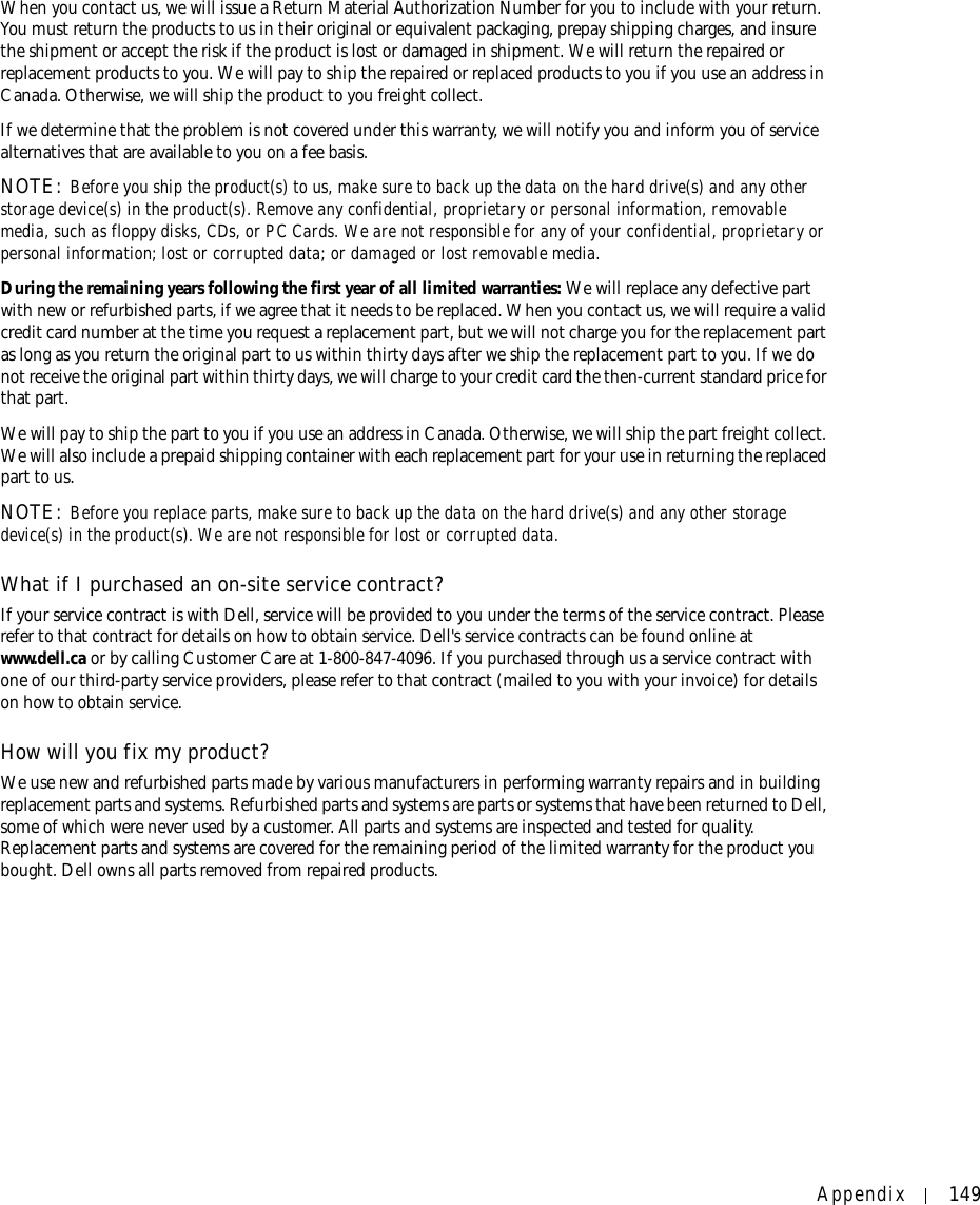 Appendix 149When you contact us, we will issue a Return Material Authorization Number for you to include with your return. You must return the products to us in their original or equivalent packaging, prepay shipping charges, and insure the shipment or accept the risk if the product is lost or damaged in shipment. We will return the repaired or replacement products to you. We will pay to ship the repaired or replaced products to you if you use an address in Canada. Otherwise, we will ship the product to you freight collect.If we determine that the problem is not covered under this warranty, we will notify you and inform you of service alternatives that are available to you on a fee basis.NOTE: Before you ship the product(s) to us, make sure to back up the data on the hard drive(s) and any other storage device(s) in the product(s). Remove any confidential, proprietary or personal information, removable media, such as floppy disks, CDs, or PC Cards. We are not responsible for any of your confidential, proprietary or personal information; lost or corrupted data; or damaged or lost removable media. During the remaining years following the first year of all limited warranties: We will replace any defective part with new or refurbished parts, if we agree that it needs to be replaced. When you contact us, we will require a valid credit card number at the time you request a replacement part, but we will not charge you for the replacement part as long as you return the original part to us within thirty days after we ship the replacement part to you. If we do not receive the original part within thirty days, we will charge to your credit card the then-current standard price for that part. We will pay to ship the part to you if you use an address in Canada. Otherwise, we will ship the part freight collect. We will also include a prepaid shipping container with each replacement part for your use in returning the replaced part to us. NOTE: Before you replace parts, make sure to back up the data on the hard drive(s) and any other storage device(s) in the product(s). We are not responsible for lost or corrupted data. What if I purchased an on-site service contract?If your service contract is with Dell, service will be provided to you under the terms of the service contract. Please refer to that contract for details on how to obtain service. Dell&apos;s service contracts can be found online at www.dell.ca or by calling Customer Care at 1-800-847-4096. If you purchased through us a service contract with one of our third-party service providers, please refer to that contract (mailed to you with your invoice) for details on how to obtain service. How will you fix my product?We use new and refurbished parts made by various manufacturers in performing warranty repairs and in building replacement parts and systems. Refurbished parts and systems are parts or systems that have been returned to Dell, some of which were never used by a customer. All parts and systems are inspected and tested for quality. Replacement parts and systems are covered for the remaining period of the limited warranty for the product you bought. Dell owns all parts removed from repaired products. 
