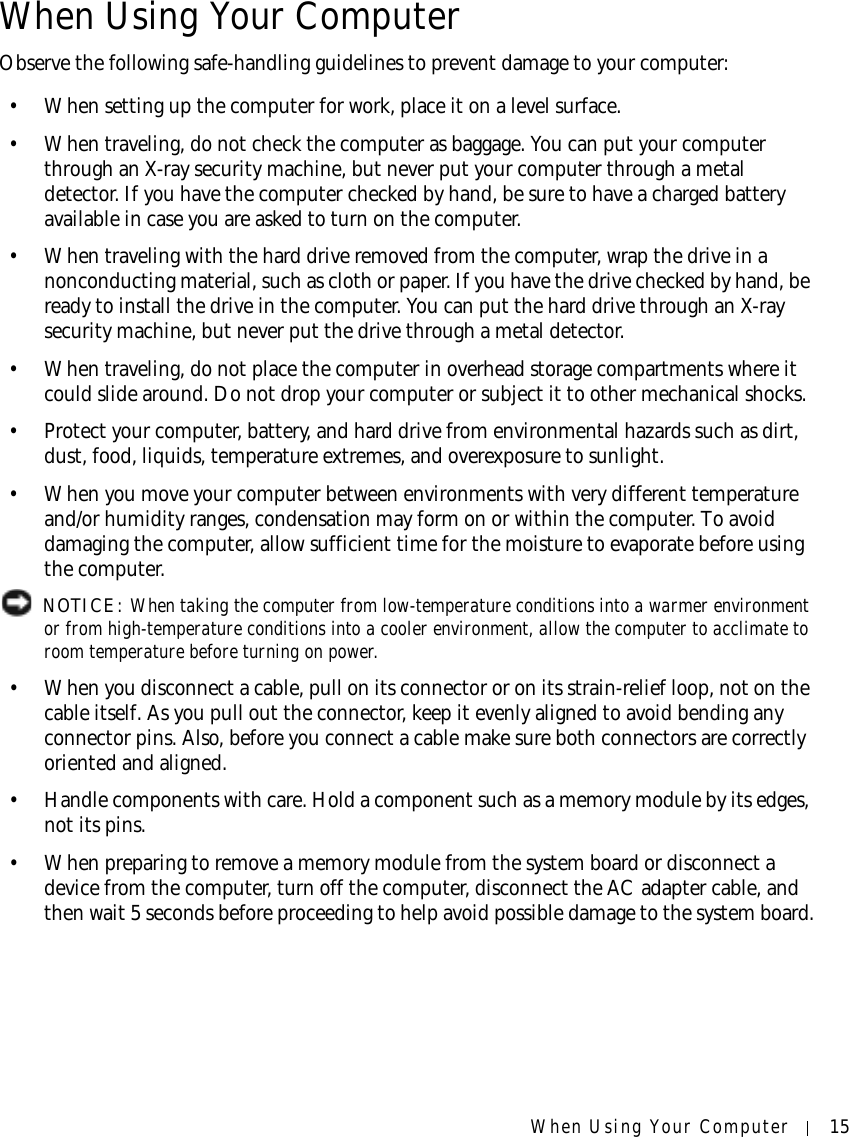 When Using Your Computer 15When Using Your ComputerObserve the following safe-handling guidelines to prevent damage to your computer:• When setting up the computer for work, place it on a level surface.• When traveling, do not check the computer as baggage. You can put your computer through an X-ray security machine, but never put your computer through a metal detector. If you have the computer checked by hand, be sure to have a charged battery available in case you are asked to turn on the computer.• When traveling with the hard drive removed from the computer, wrap the drive in a nonconducting material, such as cloth or paper. If you have the drive checked by hand, be ready to install the drive in the computer. You can put the hard drive through an X-ray security machine, but never put the drive through a metal detector.• When traveling, do not place the computer in overhead storage compartments where it could slide around. Do not drop your computer or subject it to other mechanical shocks.• Protect your computer, battery, and hard drive from environmental hazards such as dirt, dust, food, liquids, temperature extremes, and overexposure to sunlight.• When you move your computer between environments with very different temperature and/or humidity ranges, condensation may form on or within the computer. To avoid damaging the computer, allow sufficient time for the moisture to evaporate before using the computer. NOTICE: When taking the computer from low-temperature conditions into a warmer environment or from high-temperature conditions into a cooler environment, allow the computer to acclimate to room temperature before turning on power. • When you disconnect a cable, pull on its connector or on its strain-relief loop, not on the cable itself. As you pull out the connector, keep it evenly aligned to avoid bending any connector pins. Also, before you connect a cable make sure both connectors are correctly oriented and aligned.• Handle components with care. Hold a component such as a memory module by its edges, not its pins.• When preparing to remove a memory module from the system board or disconnect a device from the computer, turn off the computer, disconnect the AC adapter cable, and then wait 5 seconds before proceeding to help avoid possible damage to the system board.