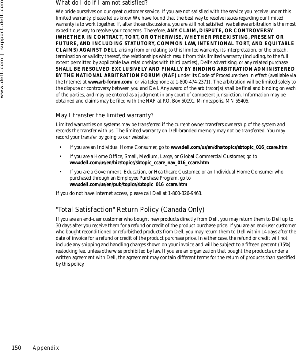150 Appendixwww.dell.com | support.dell.comWhat do I do if I am not satisfied?We pride ourselves on our great customer service. If you are not satisfied with the service you receive under this limited warranty, please let us know. We have found that the best way to resolve issues regarding our limited warranty is to work together. If, after those discussions, you are still not satisfied, we believe arbitration is the most expeditious way to resolve your concerns. Therefore, ANY CLAIM, DISPUTE, OR CONTROVERSY (WHETHER IN CONTRACT, TORT, OR OTHERWISE, WHETHER PREEXISTING, PRESENT OR FUTURE, AND INCLUDING STATUTORY, COMMON LAW, INTENTIONAL TORT, AND EQUITABLE CLAIMS) AGAINST DELL arising from or relating to this limited warranty, its interpretation, or the breach, termination or validity thereof, the relationships which result from this limited warranty (including, to the full extent permitted by applicable law, relationships with third parties), Dell&apos;s advertising, or any related purchase SHALL BE RESOLVED EXCLUSIVELY AND FINALLY BY BINDING ARBITRATION ADMINISTERED BY THE NATIONAL ARBITRATION FORUM (NAF) under its Code of Procedure then in effect (available via the Internet at www.arb-forum.com/, or via telephone at 1-800-474-2371). The arbitration will be limited solely to the dispute or controversy between you and Dell. Any award of the arbitrator(s) shall be final and binding on each of the parties, and may be entered as a judgment in any court of competent jurisdiction. Information may be obtained and claims may be filed with the NAF at P.O. Box 50191, Minneapolis, MN 55405. May I transfer the limited warranty?Limited warranties on systems may be transferred if the current owner transfers ownership of the system and records the transfer with us. The limited warranty on Dell-branded memory may not be transferred. You may record your transfer by going to our website: • If you are an Individual Home Consumer, go to www.dell.com/us/en/dhs/topics/sbtopic_016_ccare.htm• If you are a Home Office, Small, Medium, Large, or Global Commercial Customer, go to www.dell.com/us/en/biz/topics/sbtopic_ccare_nav_016_ccare.htm• If you are a Government, Education, or Healthcare Customer, or an Individual Home Consumer who purchased through an Employee Purchase Program, go to www.dell.com/us/en/pub/topics/sbtopic_016_ccare.htmIf you do not have Internet access, please call Dell at 1-800-326-9463.&quot;Total Satisfaction&quot; Return Policy (Canada Only)If you are an end-user customer who bought new products directly from Dell, you may return them to Dell up to 30 days after you receive them for a refund or credit of the product purchase price. If you are an end-user customer who bought reconditioned or refurbished products from Dell, you may return them to Dell within 14 days after the date of invoice for a refund or credit of the product purchase price. In either case, the refund or credit will not include any shipping and handling charges shown on your invoice and will be subject to a fifteen percent (15%) restocking fee, unless otherwise prohibited by law. If you are an organization that bought the products under a written agreement with Dell, the agreement may contain different terms for the return of products than specified by this policy. 