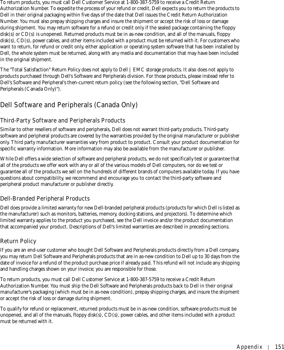 Appendix 151To return products, you must call Dell Customer Service at 1-800-387-5759 to receive a Credit Return Authorization Number. To expedite the process of your refund or credit, Dell expects you to return the products to Dell in their original packaging within five days of the date that Dell issues the Credit Return Authorization Number. You must also prepay shipping charges and insure the shipment or accept the risk of loss or damage during shipment. You may return software for a refund or credit only if the sealed package containing the floppy disk(s) or CD(s) is unopened. Returned products must be in as-new condition, and all of the manuals, floppy disk(s), CD(s), power cables, and other items included with a product must be returned with it. For customers who want to return, for refund or credit only, either application or operating system software that has been installed by Dell, the whole system must be returned, along with any media and documentation that may have been included in the original shipment. The &quot;Total Satisfaction&quot; Return Policy does not apply to Dell | EMC storage products. It also does not apply to products purchased through Dell&apos;s Software and Peripherals division. For those products, please instead refer to Dell&apos;s Software and Peripheral&apos;s then-current return policy (see the following section, &quot;Dell Software and Peripherals (Canada Only)&quot;). Dell Software and Peripherals (Canada Only)Third-Party Software and Peripherals ProductsSimilar to other resellers of software and peripherals, Dell does not warrant third-party products. Third-party software and peripheral products are covered by the warranties provided by the original manufacturer or publisher only. Third party manufacturer warranties vary from product to product. Consult your product documentation for specific warranty information. More information may also be available from the manufacturer or publisher.While Dell offers a wide selection of software and peripheral products, we do not specifically test or guarantee that all of the products we offer work with any or all of the various models of Dell computers, nor do we test or guarantee all of the products we sell on the hundreds of different brands of computers available today. If you have questions about compatibility, we recommend and encourage you to contact the third-party software and peripheral product manufacturer or publisher directly.Dell-Branded Peripheral ProductsDell does provide a limited warranty for new Dell-branded peripheral products (products for which Dell is listed as the manufacturer) such as monitors, batteries, memory, docking stations, and projectors). To determine which limited warranty applies to the product you purchased, see the Dell invoice and/or the product documentation that accompanied your product. Descriptions of Dell&apos;s limited warranties are described in preceding sections. Return Policy If you are an end-user customer who bought Dell Software and Peripherals products directly from a Dell company, you may return Dell Software and Peripherals products that are in as-new condition to Dell up to 30 days from the date of invoice for a refund of the product purchase price if already paid. This refund will not include any shipping and handling charges shown on your invoice; you are responsible for those. To return products, you must call Dell Customer Service at 1-800-387-5759 to receive a Credit Return Authorization Number. You must ship the Dell Software and Peripherals products back to Dell in their original manufacturer&apos;s packaging (which must be in as-new condition), prepay shipping charges, and insure the shipment or accept the risk of loss or damage during shipment. To qualify for refund or replacement, returned products must be in as-new condition, software products must be unopened, and all of the manuals, floppy disk(s), CD(s), power cables, and other items included with a product must be returned with it. 