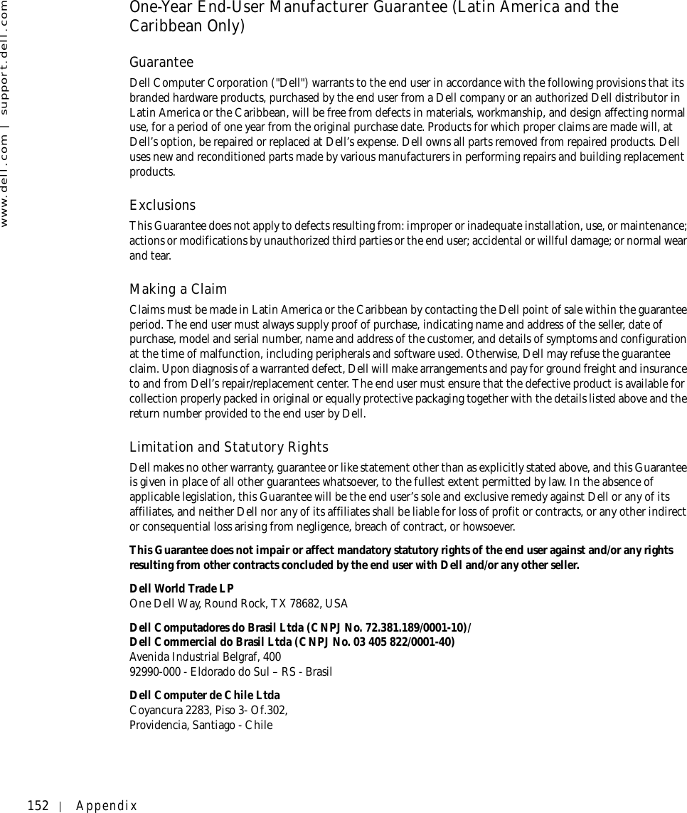 152 Appendixwww.dell.com | support.dell.comOne-Year End-User Manufacturer Guarantee (Latin America and the Caribbean Only)GuaranteeDell Computer Corporation (&quot;Dell&quot;) warrants to the end user in accordance with the following provisions that its branded hardware products, purchased by the end user from a Dell company or an authorized Dell distributor in Latin America or the Caribbean, will be free from defects in materials, workmanship, and design affecting normal use, for a period of one year from the original purchase date. Products for which proper claims are made will, at Dell’s option, be repaired or replaced at Dell’s expense. Dell owns all parts removed from repaired products. Dell uses new and reconditioned parts made by various manufacturers in performing repairs and building replacement products.ExclusionsThis Guarantee does not apply to defects resulting from: improper or inadequate installation, use, or maintenance; actions or modifications by unauthorized third parties or the end user; accidental or willful damage; or normal wear and tear.Making a ClaimClaims must be made in Latin America or the Caribbean by contacting the Dell point of sale within the guarantee period. The end user must always supply proof of purchase, indicating name and address of the seller, date of purchase, model and serial number, name and address of the customer, and details of symptoms and configuration at the time of malfunction, including peripherals and software used. Otherwise, Dell may refuse the guarantee claim. Upon diagnosis of a warranted defect, Dell will make arrangements and pay for ground freight and insurance to and from Dell’s repair/replacement center. The end user must ensure that the defective product is available for collection properly packed in original or equally protective packaging together with the details listed above and the return number provided to the end user by Dell.Limitation and Statutory RightsDell makes no other warranty, guarantee or like statement other than as explicitly stated above, and this Guarantee is given in place of all other guarantees whatsoever, to the fullest extent permitted by law. In the absence of applicable legislation, this Guarantee will be the end user’s sole and exclusive remedy against Dell or any of its affiliates, and neither Dell nor any of its affiliates shall be liable for loss of profit or contracts, or any other indirect or consequential loss arising from negligence, breach of contract, or howsoever. This Guarantee does not impair or affect mandatory statutory rights of the end user against and/or any rights resulting from other contracts concluded by the end user with Dell and/or any other seller.Dell World Trade LPOne Dell Way, Round Rock, TX 78682, USADell Computadores do Brasil Ltda (CNPJ No. 72.381.189/0001-10)/Dell Commercial do Brasil Ltda (CNPJ No. 03 405 822/0001-40)Avenida Industrial Belgraf, 40092990-000 - Eldorado do Sul – RS - BrasilDell Computer de Chile LtdaCoyancura 2283, Piso 3- Of.302,Providencia, Santiago - Chile