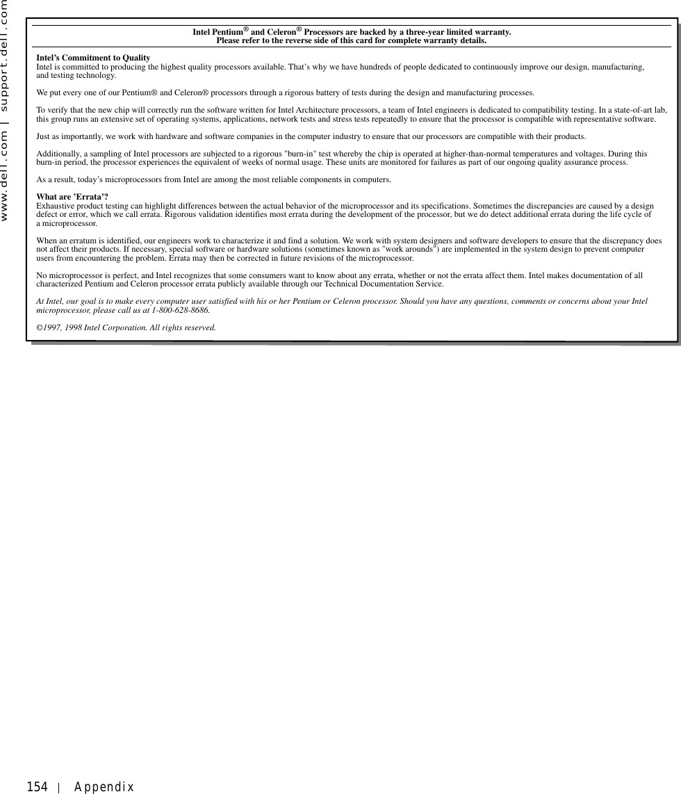 154 Appendixwww.dell.com | support.dell.comIntel Pentium® and Celeron® Processors are backed by a three-year limited warranty.            Please refer to the reverse side of this card for complete warranty details.Intel’s Commitment to QualityIntel is committed to producing the highest quality processors available. That’s why we have hundreds of people dedicated to continuously improve our design, manufacturing, and testing technology.We put every one of our Pentium® and Celeron® processors through a rigorous battery of tests during the design and manufacturing processes.To verify that the new chip will correctly run the software written for Intel Architecture processors, a team of Intel engineers is dedicated to compatibility testing. In a state-of-art lab, this group runs an extensive set of operating systems, applications, network tests and stress tests repeatedly to ensure that the processor is compatible with representative software.Just as importantly, we work with hardware and software companies in the computer industry to ensure that our processors are compatible with their products.Additionally, a sampling of Intel processors are subjected to a rigorous &quot;burn-in&quot; test whereby the chip is operated at higher-than-normal temperatures and voltages. During this burn-in period, the processor experiences the equivalent of weeks of normal usage. These units are monitored for failures as part of our ongoing quality assurance process.As a result, today’s microprocessors from Intel are among the most reliable components in computers.What are ’Errata’?Exhaustive product testing can highlight differences between the actual behavior of the microprocessor and its specifications. Sometimes the discrepancies are caused by a design defect or error, which we call errata. Rigorous validation identifies most errata during the development of the processor, but we do detect additional errata during the life cycle of a microprocessor.When an erratum is identified, our engineers work to characterize it and find a solution. We work with system designers and software developers to ensure that the discrepancy does not affect their products. If necessary, special software or hardware solutions (sometimes known as &quot;work arounds&quot;) are implemented in the system design to prevent computer users from encountering the problem. Errata may then be corrected in future revisions of the microprocessor.No microprocessor is perfect, and Intel recognizes that some consumers want to know about any errata, whether or not the errata affect them. Intel makes documentation of all characterized Pentium and Celeron processor errata publicly available through our Technical Documentation Service.At Intel, our goal is to make every computer user satisfied with his or her Pentium or Celeron processor. Should you have any questions, comments or concerns about your Intel microprocessor, please call us at 1-800-628-8686.©1997, 1998 Intel Corporation. All rights reserved.