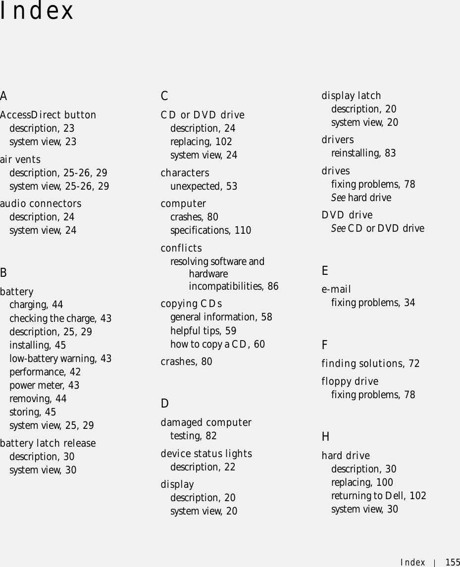 Index 155IndexAAccessDirect buttondescription, 23system view, 23air ventsdescription, 25-26, 29system view, 25-26, 29audio connectorsdescription, 24system view, 24Bbatterycharging, 44checking the charge, 43description, 25, 29installing, 45low-battery warning, 43performance, 42power meter, 43removing, 44storing, 45system view, 25, 29battery latch releasedescription, 30system view, 30CCD or DVD drivedescription, 24replacing, 102system view, 24charactersunexpected, 53computercrashes, 80specifications, 110conflictsresolving software and hardware incompatibilities, 86copying CDsgeneral information, 58helpful tips, 59how to copy a CD, 60crashes, 80Ddamaged computertesting, 82device status lightsdescription, 22displaydescription, 20system view, 20display latchdescription, 20system view, 20driversreinstalling, 83drivesfixing problems, 78See hard driveDVD driveSee CD or DVD driveEe-mailfixing problems, 34Ffinding solutions, 72floppy drivefixing problems, 78Hhard drivedescription, 30replacing, 100returning to Dell, 102system view, 30
